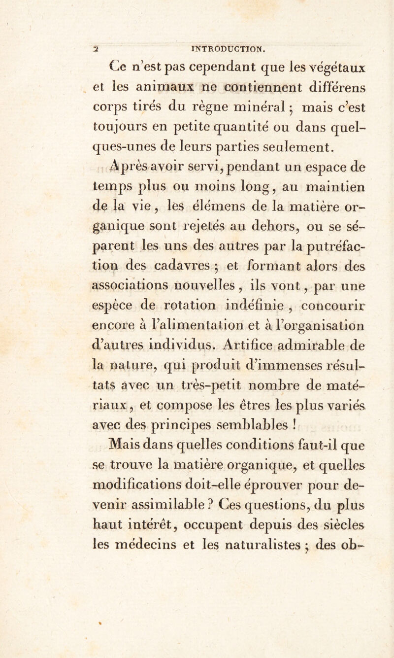 Ce n’est pas cependant que les végétaux et les animaux ne contiennent différens corps tirés du règne minéral ; mais c’est toujours en petite quantité ou dans quel¬ ques-unes de leurs parties seulement. Après avoir servi, pendant un espace de temps plus ou moins long, au maintien de la vie, les élémens de la matière or¬ ganique sont rejetés au dehors, ou se sé¬ parent les uns des autres par la putréfac¬ tion des cadavres ; et formant alors des associations nouvelles , ils vont, par une espèce de rotation indéfinie , concourir encore à l’alimentation et à l’organisation d’autres individus. Artifice admirable de la nature, qui produit d’immenses résul¬ tats avec un très-petit nombre de maté¬ riaux , et compose les êtres les plus variés avec des principes semblables ! Mais dans quelles conditions faut-il que se trouve la matière organique, et quelles modifications doit-elle éprouver pour de¬ venir assimilable ? Ces questions, du plus haut intérêt, occupent depuis des siècles les médecins et les naturalistes * des ob-