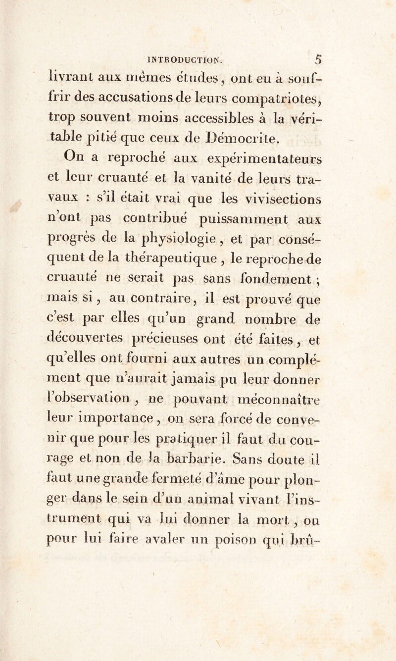 livrant aux memes études, ont eu à souf¬ frir des accusations de leurs compatriotes, trop souvent moins accessibles à la véri¬ table pitié que ceux de Démocri te. On a reproché aux expérimentateurs et leur cruauté et la vanité de leurs tra¬ vaux : s’il était vrai que les vivisections n’ont pas contribué puissamment aux progrès de la physiologie, et par consé¬ quent de la thérapeutique , le reproche de cruauté ne serait pas sans fondement ; mais si, au contraire, il est prouvé que c’est par elles qu’un grand nombre de découvertes précieuses ont été faites, et qu’elles ont fourni aux autres un complé¬ ment que n’aurait jamais pu leur donner l’observation , ne pouvant méconnaître leur importance , on sera forcé de conve¬ nir que pour les pratiquer il faut du cou¬ rage et non de la barbarie. Sans doute il iaut u ne grande fermeté d ame pour plon¬ ger dans le sein d’un animal vivant Fins™ traînent qui va lui donner la mort, ou pour lui faire avaler un poison qui bru-