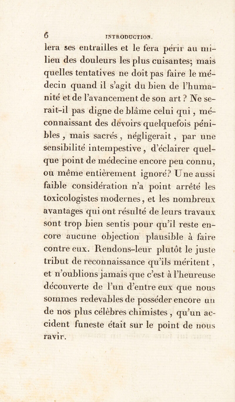 lera ses entrailles et le fera périr au mi¬ lieu des douleurs les plus cuisantes; mais quelles tentatives ne doit pas faire le mé¬ decin quand il s’agit du bien de l’huma¬ nité et de l’avancement de son art ? Ne se¬ rait-il pas digne de blâme celui qui ? mé¬ connaissant des devoirs quelquefois péni¬ bles , mais sacrés 0 négligerait , par une sensibilité intempestive , d’éclairer quel¬ que point de médecine encore peu connu? ou même entièrement ignoré? Une aussi faible considération n’a point arrêté les toxicologistes modernes, et les nombreux avantages qui ont résulté de leurs travaux sont trop bien sentis pour qu’il reste en¬ core aucune objection plausible à faire contre eux. Rendons-leur plutôt le juste tribut de reconnaissance qu’ils méritent , et n’oublions jamais que c’est à l’heureuse découverte de l’un d’entre eux que nous sommes redevables de posséder encore un de nos plus célèbres chimistes , qu’un ac¬ cident funeste était sur le point de nous ravir.