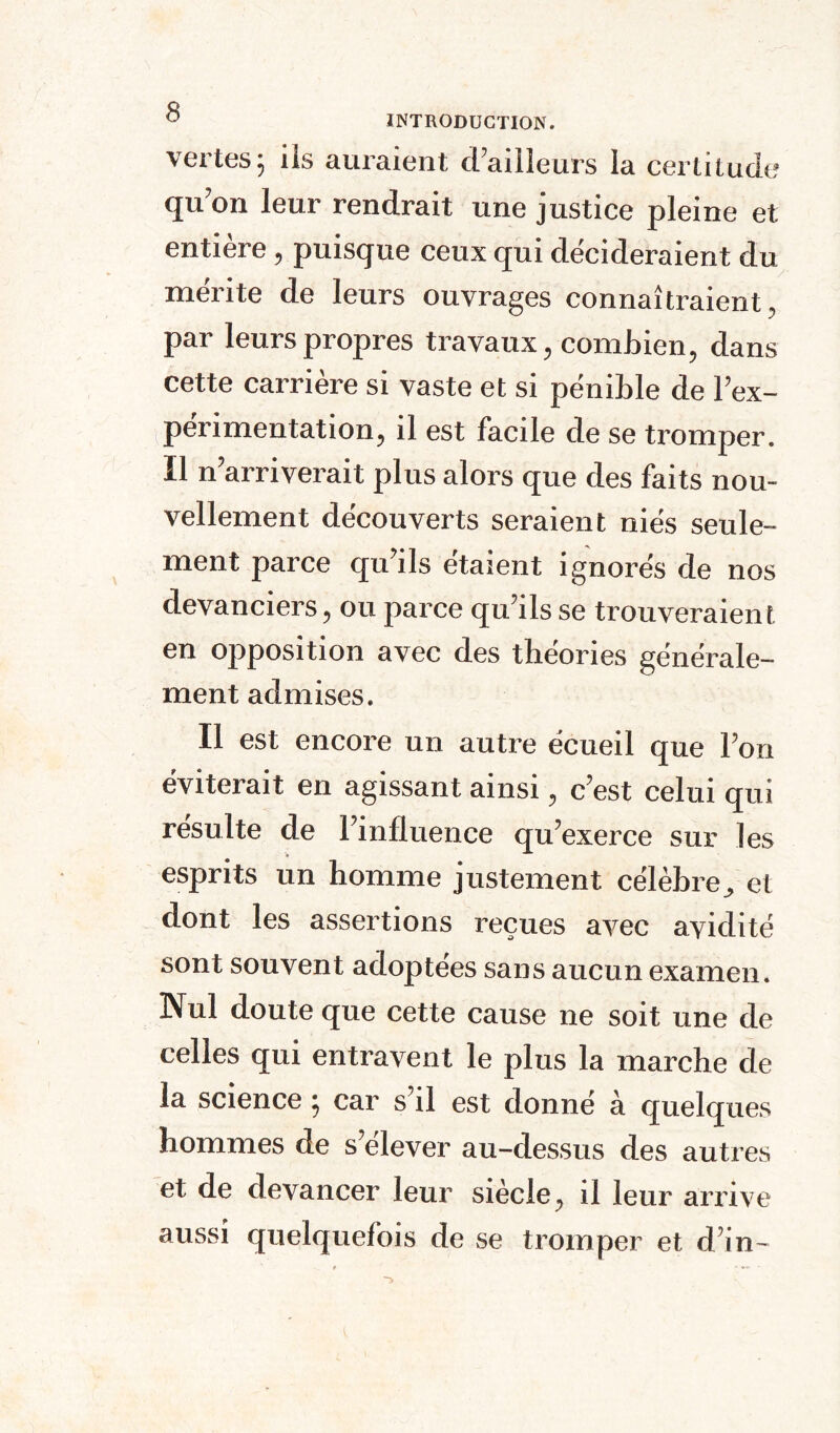 vertes 5 ils auraient d’ailleurs la certitude qu’on leur rendrait une justice pleine et entière, puisque ceux qui décideraient du mérite de leurs ouvrages connaîtraient, par leurs propres travaux, combien, dans cette carrière si vaste et si pénible de l’ex¬ périmentation, il est facile de se tromper. Il n’arriverait plus alors que des faits nou¬ vellement découverts seraient niés seule¬ ment parce qu’ils étaient ignorés de nos devanciers, ou parce qu’ils se trouveraient en opposition avec des théories générale¬ ment admises. Il est encore un autre écueil que l’on éviterait en agissant ainsi, c’est celui qui résulte de l’influence qu’exerce sur les esprits un homme justement célèbre^ et dont les assertions reçues avec avidité sont souvent adoptées sans aucun examen. Nul doute que cette cause ne soit une de celles qui entravent le plus la marche de la science ; car s’il est donné à quelques hommes de s’élever au-dessus des autres et de devancer leur siècle, il leur arrive aussi quelquefois de se tromper et d’in-