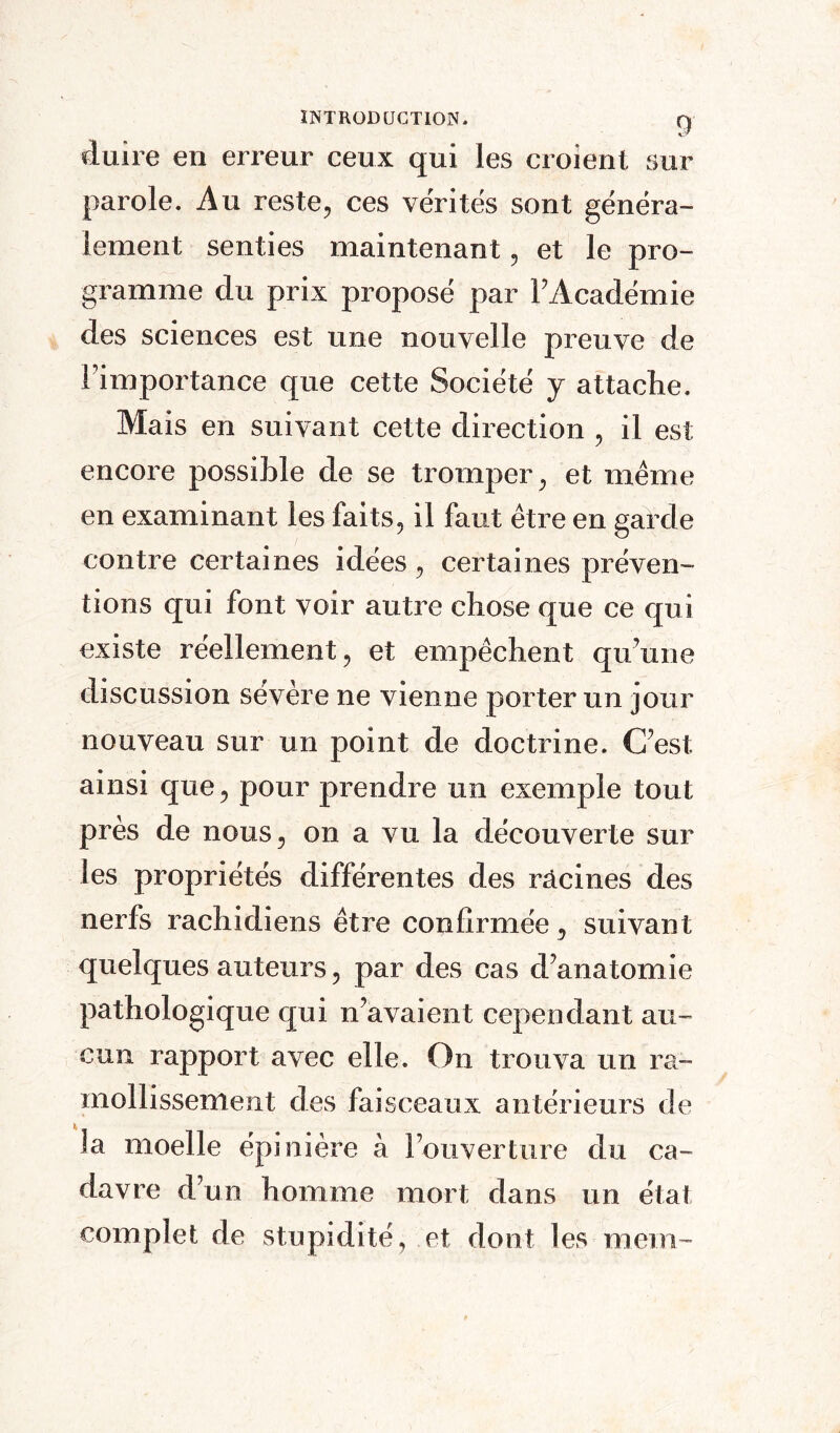 «luire en erreur ceux qui les croient sur parole. Au reste, ces vérités sont généra¬ lement senties maintenant, et le pro¬ gramme du prix proposé par l’Académie des sciences est une nouvelle preuve de l’importance que cette Société y attache. Mais en suivant cette direction , il est encore possible de se tromper, et même en examinant les faits, il faut être en garde contre certaines idées, certaines préven¬ tions qui font voir autre chose que ce qui existe réellement, et empêchent qu’une discussion sévère ne vienne porter un jour nouveau sur un point de doctrine. C’est ainsi que, pour prendre un exemple tout près de nous, on a vu la découverte sur les propriétés différentes des racines des nerfs rachidiens être confirmée, suivant quelques auteurs, par des cas d’anatomie pathologique qui n’avaient cependant au¬ cun rapport avec elle. On trouva un ra¬ mollissement des faisceaux antérieurs de la moelle épinière à l’ouverture du ca¬ davre d’un homme mort dans un état complet de stupidité, et dont les mem-