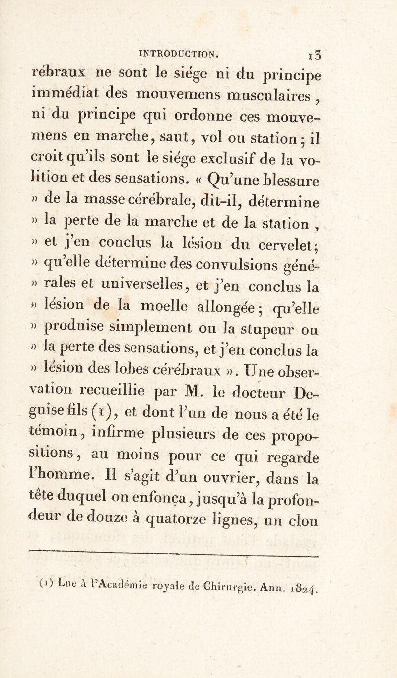 rébraux ne sont le siège ni du principe immédiat des mouvemens musculaires , ni du principe qui ordonne ces mouve- mens en marche, saut, vol ou station; il croit qu’ils sont le siège exclusif de la vo~ Jition et des sensations. « Qu’une blessure » de la masse cerebrale, dit-il, détermine » la perte de la marche et de la station , » et j en conclus la lésion du cervelet; » qu’elle détermine des convulsions géné- » raies et universelles, et j’en conclus la > lésion de la moelle allongée ; qu’elle » produise simplement ou la stupeur ou » la perte des sensations, et j’en conclus la » lésion des lobes cérébraux ». Une obser- vation recueillie par M. le docteur De- guise fils (ï), et dont l’un de nous a été le témoin, infirme plusieurs de ces propo¬ sitions , au moins pour ce qui regarde 1 homme. Il s’agit d’un ouvrier, dans la tete duquel on enfonça, jusqu’à la profon¬ deur de douze à quatorze lignes, un clou (O Lue à i Academie royale de Chirurgie. Ann. 1824.