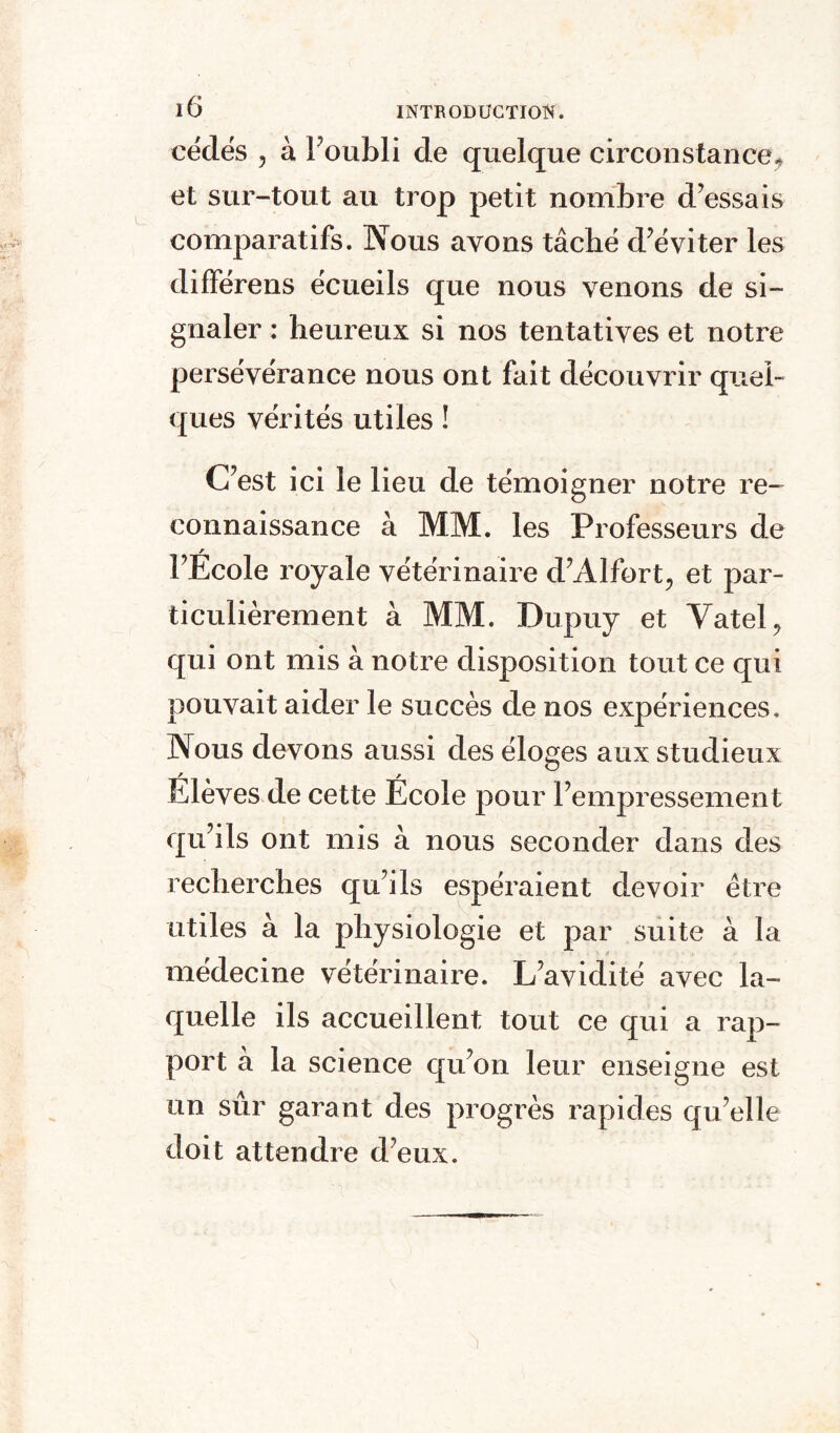 cédés , à l’oubli de quelque circonstance, et sur-tout au trop petit nombre d’essais comparatifs. Nous avons tâché d’éviter les différens écueils que nous venons de si¬ gnaler : heureux si nos tentatives et notre persévérance nous ont fait découvrir quel¬ ques vérités utiles ! C’est ici le lieu de témoigner notre re¬ connaissance à MM. les Professeurs de l’Ecole royale vétérinaire d’Alfort, et par¬ ticulièrement à MM. Dupuy et Vatel, qui ont mis à notre disposition tout ce qui pouvait aider le succès de nos expériences. Nous devons aussi des éloges aux studieux Elèves de cette Ecole pour l’empressement qu’ils ont mis à nous seconder dans des recherches qu’ils espéraient devoir être utiles à la physiologie et par suite à la médecine vétérinaire. L’avidité avec la¬ quelle ils accueillent tout ce qui a rap¬ port à la science qu’on leur enseigne est un sûr garant des progrès rapides qu’elle doit attendre d’eux.