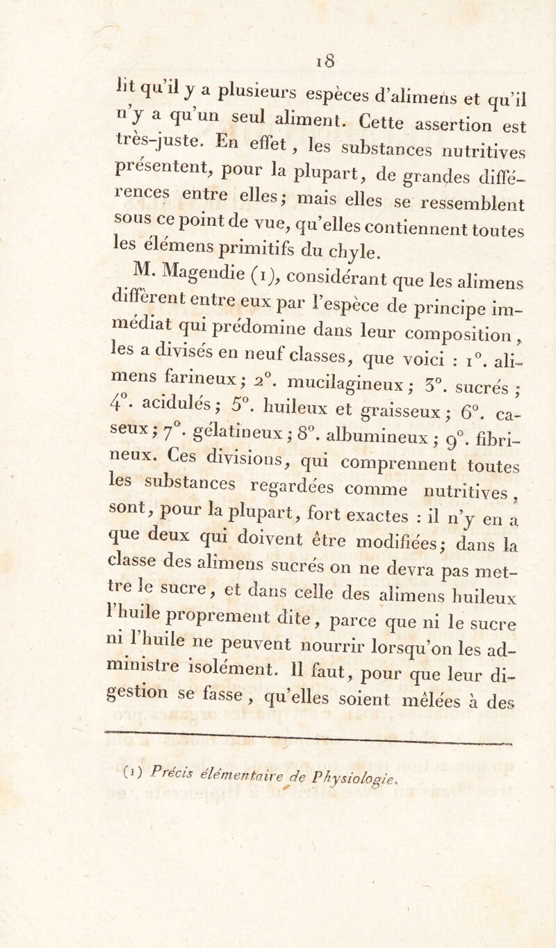 iit qu’il y a plusieurs espèces d’alimens et qu’il » y a qu’un seul aliment. Cette assertion est tres-juste. En effet, les substances nutritives présentent, pour la plupart, de grandes diffé¬ rences entre elles; mais elles se ressemblent sous ce point de vue, qu’elles contiennent toutes les elemens primitifs du chyle. M. Magendie (i), considérant que les alimens diffèrent entre eux par l’espèce de principe im¬ médiat quipiédomine dans leur composition, les a divisés en neuf classes, que voici : i°. ali¬ mens farineux; 2°. mucilagineux; 3°. sucrés; 4 • acidulés ; 5°. huileux et graisseux ; 6°. ca- seux; f. gélatineux ; 8°. albumineux; 9°. fibri¬ neux. Ces divisions, qui comprennent toutes les substances regardées comme nutritives, sont, pour la plupart, fort exactes : il n’y en a que deux qui doivent être modifiées; dans la classe des alimens sucrés on ne devra pas met¬ tre le sucre, et dans celle des alimens huileux 1 huile pioprement dite, parce que ni le sucre ni 1 huile ne peuvent nourrir lorsqu’on les ad¬ ministre isolément. 11 faut, pour que leur di¬ gestion se fasse , quelles soient mêlées à des (1) Précis élémentaire de Physiologie