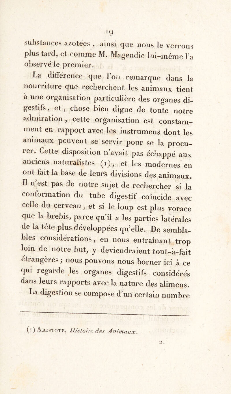 substances azotées , ainsi que nous le verrons plus taici, et comme M. Magendie lui-même l a observé le premier. La différence que Fou remarque dans la nourriture que recherchent les animaux tient à une organisation particulière des organes di¬ gestifs 9 et, chose bien digne de toute notre admiration, cette organisation est constam¬ ment en rapport avec les instrument dont les animaux peuvent se servir pour se la procu¬ rer. Cette disposition n avait pas échappé aux anciens naturalistes (i), et les modernes en ont fait la base de leurs divisions des animaux. 11 n est pas de notre sujet de rechercher si la conformation du tube digestif coïncide avec celle du cerveau et si le loup est plus vorace que la brebis., parce qu’il a les parties latérales de la tête plus développées qu’elle. De sembla¬ bles considérations , en nous entraînant trop loin de notre but, y deviendraient tout-à-fait eü angeres ; nous pouvons nous borner ici à ce qui regarde les organes digestifs considérés dans leurs rapports avec la nature des alimens. ba digestion se compose d’un certain nombre ( * ) Aristote, Histoire des Animaux.