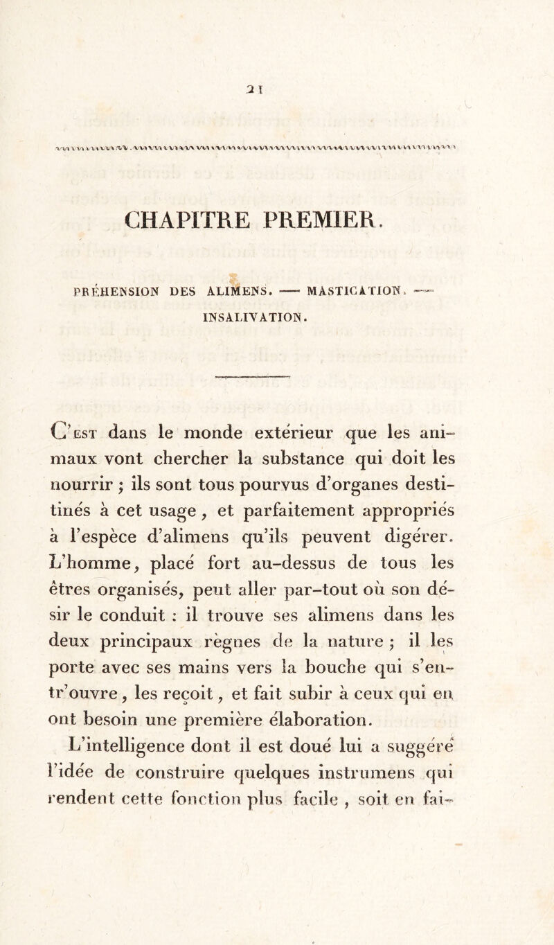 CHAPITRE PREMIER. PREHENSION DES ALIMENS. — MASTICATION» — UN SALIVATION. O est dans le monde extérieur que les ani¬ maux vont chercher la substance qui doit les nourrir ; ils sont tous pourvus d’organes desti¬ tués à cet usage, et parfaitement appropriés a l’espèce d’alimens qu’ils peuvent digérer. L’homme, placé fort au-dessus de tous les êtres organisés, peut aller par-tout où son dé¬ sir le conduit : il trouve ses alimens dans les deux principaux règnes de la nature ; il les porte avec ses mains vers la bouche qui s’en- tr’ouvre, les reçoit, et fait subir à ceux qui en ont besoin mie première élaboration. L’intelligence dont il est doué lui a suggéré l’idée de construire quelques instrumens qui rendent cette fonction plus facile , soit en faw