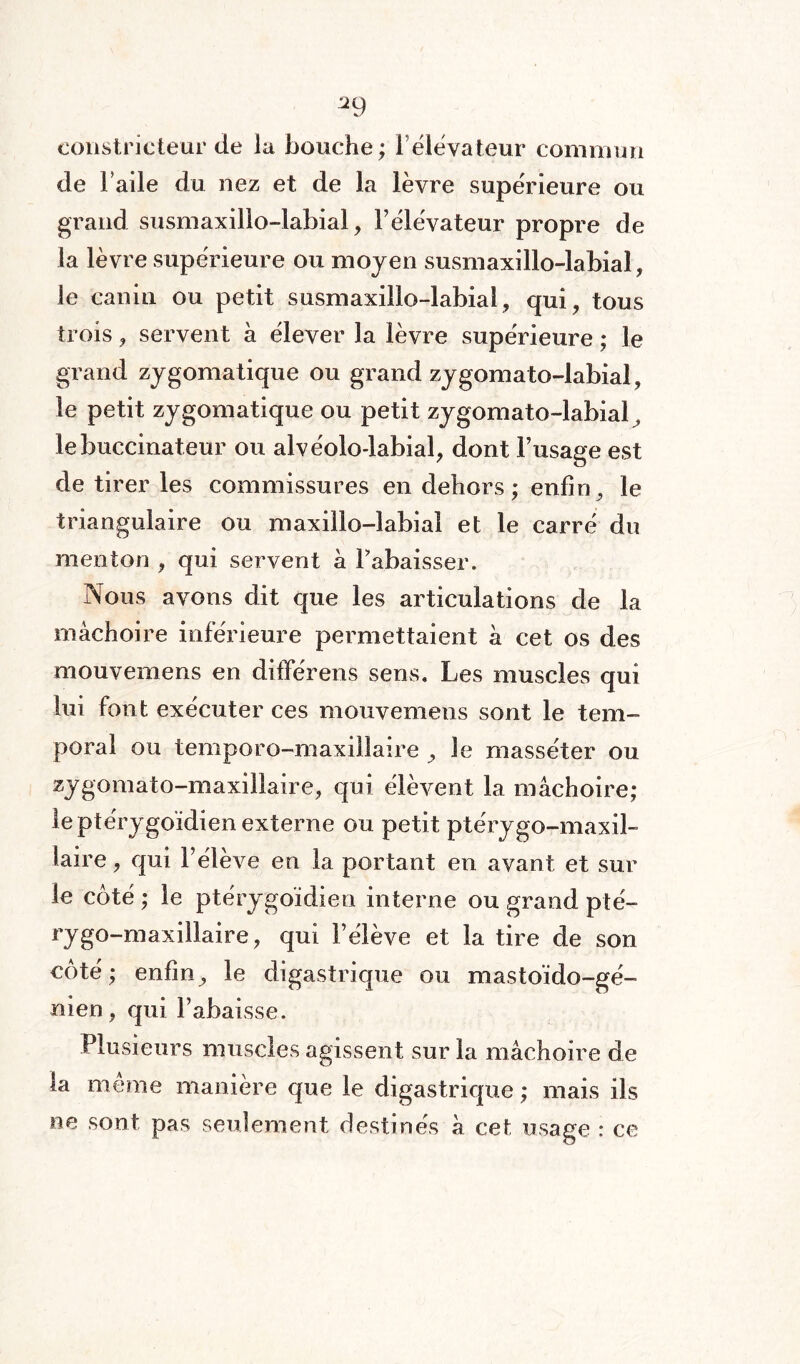 ^9 constricteur de la bouche; l’élévateur commun de Fade du nez et de la lèvre supérieure ou grand susmaxillo-labial, F élévateur propre de la lèvre supérieure ou moyen susmaxillo-labial, le canin ou petit susmaxillo-labial, qui, tous trois, servent a élever la lèvre supérieure ; le grand zygomatique ou grand zygomato-labial, le petit zygomatique ou petit zygomato-labial^ lebuccinateur ou alvéolo-labial, dont l’usage est de tirer les commissures en dehors ; enfin, le triangulaire ou maxillo-labial et le carré du menton , qui servent a rabaisser. Nous avons dit que les articulations de la mâchoire inférieure permettaient a cet os des mouvernens en différens sens. Les muscles qui lui font exécuter ces mouvernens sont le tem¬ poral ou temporo-maxiilaire , Je masséter ou zygomato-maxillaire, qui élèvent la mâchoire; le ptérygoïdien externe ou petit ptérygo-maxil¬ laire , qui Félève en la portant en avant et sur le coté ; le ptérygoïdien interne ou grand pté- ryg°~max^aire? Félève et la tire de son côté; enfin, le digastrique ou masto’ido-gé- nien, qui Fabaisse. Plusieurs muscles agissent sur la mâchoire de ta même manière que le digastrique ; mais ils ne sont pas seulement destinés à cet usage : ce
