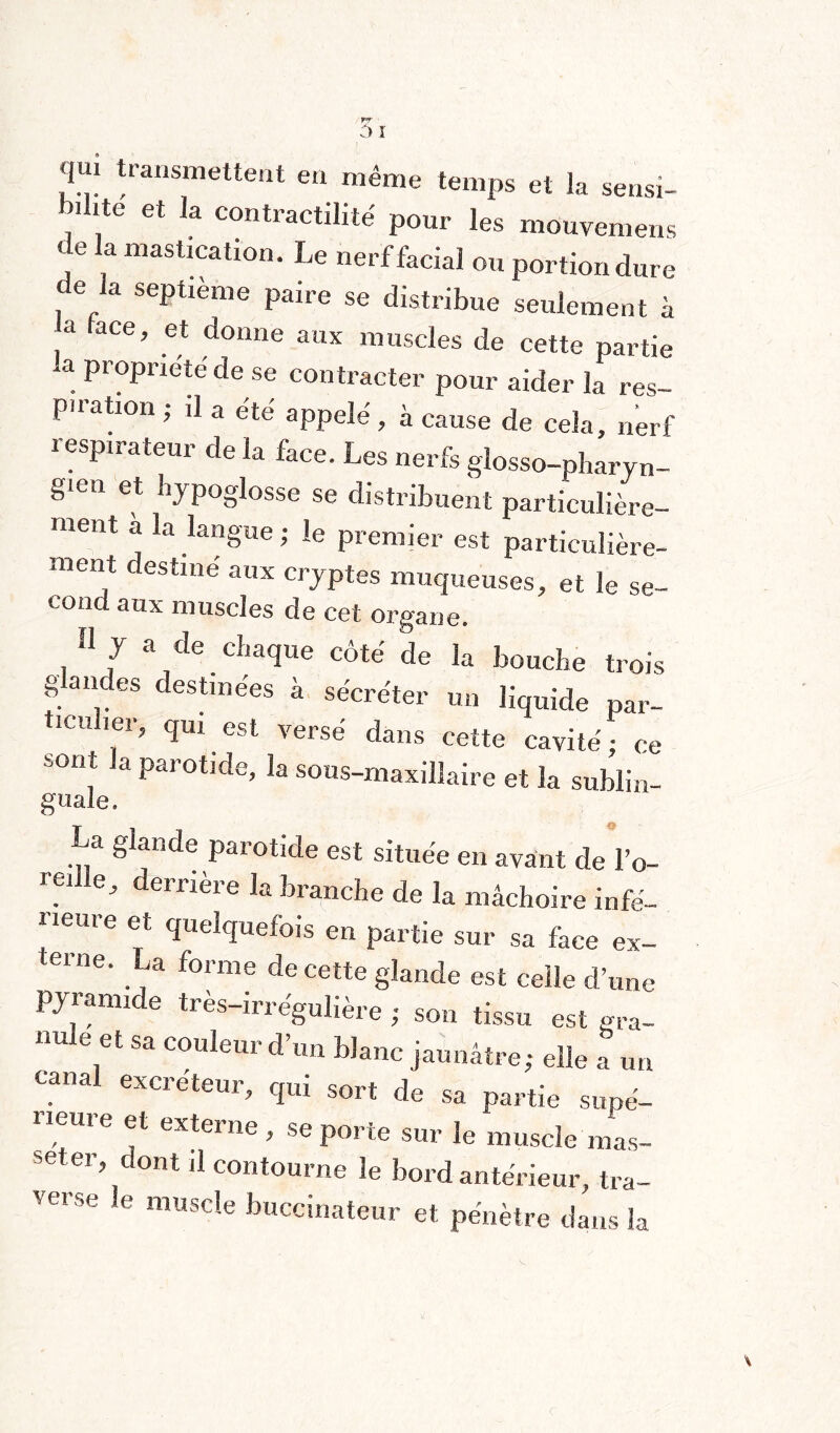 qui transmettent en même temps et la sensi- l.ilite et la contractilité pour les mouvemens < e la mastication. Le nerf facial ou portion dure de la septième paire se distribue seulement à 3 hce ’ et donne aux muscles de cette partie . ProPrieté de se contracter pour aider la res- puation ; il a été appelé , à cause de cela, nerf respirateur de la face. Les nerfs glosso-pharyn- gien et hypoglosse se distribuent particulière¬ ment a la langue ; le premier est particulière¬ ment destiné aux cryptes muqueuses, et le se- coud aux muscles de cet organe. » J a de chaque côté de la bouche trois g andes destinées à sécréter un liquide par¬ ticulier, qui est versé dans cette cavité ; ce b0I11t Ja Parotlde> la ^us-maxillaire et la sublin- guale. a g ande parotide est située en avant de l’o- rç1 e, derrière la branche de la mâchoire infé¬ rieure et quelquefois en partie sur sa face ex- terne. La forme de cette glande est celle d’une pyiamide tres-irre'gulière ; son tissu est gra¬ nule et sa couleur d’un blanc jaunâtre; elle a un canal excreteur, qui sort de sa partie supé¬ rieure et externe , se porte sur le muscle mas¬ ser dont d contourne le bord antérieur, tra¬ verse e muscle buccinateur et pénètre dans la