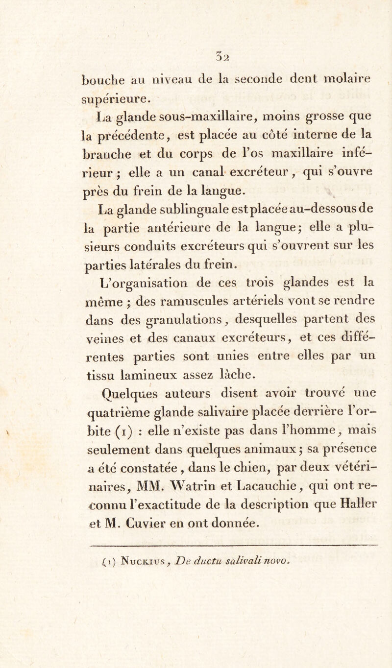 bouche au niveau de la seconde dent molaire supérieure. La glande sous-maxillaire, moins grosse que la précédente, est placée au côté interne de la branche et du corps de l’os maxillaire infé¬ rieur ; elle a un canal excréteur, qui s’ouvre près du frein de la langue. La glande sublinguale est placée au-dessous de la partie antérieure de la langue; elle a plu¬ sieurs conduits excréteurs qui s’ouvrent sur les parties latérales du frein. L’organisation de ces trois glandes est la même ; des ramuscules artériels vont se rendre dans des granulations, desquelles partent des veines et des canaux excréteurs, et ces diffé¬ rentes parties sont unies entre elles par un tissu lamineux assez lâche. Quelques auteurs disent avoir trouvé une quatrième glande salivaire placée derrière l’or¬ bite (i) : elle n’existe pas dans l’homme, mais seulement dans quelques animaux; sa présence a été constatée , dans le chien, par deux vétéri¬ naires, MM. Watrin et Lacauchie, qui ont re¬ connu l’exactitude de la description que Haller et M. Cuvier en ont donnée. ( i ) Nuckius, De ductu salivait novo.