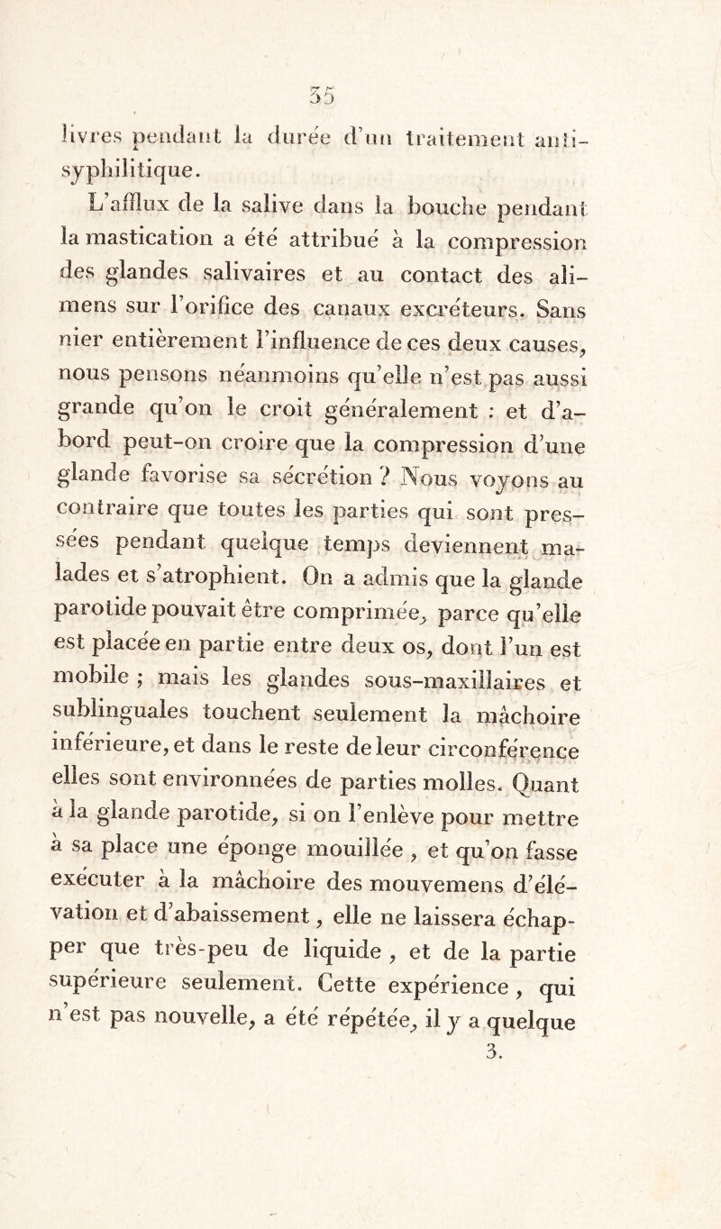 livres pendant la durée d’un traitement anti- syphilitique. L’afflux de la salive dans la bouche pendant la mastication a été attribué à la compression des glandes salivaires et au contact des ali— mens sur l’orifice des canaux excréteurs. Sans nier entièrement l’influence de ces deux causes, nous pensons néanmoins quelle n’est pas aussi grande qu’on le croit généralement : et d’a¬ bord peut-on croire que la compression d’une glande favorise sa sécrétion ? Nous voyons au contraire que toutes les parties qui sont pres¬ sées pendant quelque temps deviennent ma¬ lades et s’atrophient. On a admis que la glande parotide pouvait être comprimée, parce qu’elle est placée en partie entre deux os, dont Fun est mobile ; mais les glandes sous-maxillaires et sublinguales touchent seulement la mâchoire inférieure, et dans le reste de leur circonférence elles sont environnées de parties molles. Quant à la glande parotide, si on l’enlève pour mettre â sa place une éponge mouillée , et qu’on fasse exécuter à la mâchoire des mouvemens d’élé¬ vation et d abaissement, elle ne laissera échap¬ per que très- peu de liquide , et de la partie supérieure seulement. Cette expérience , qui n est pas nouvelle, a été répétée, il y a quelque 3.