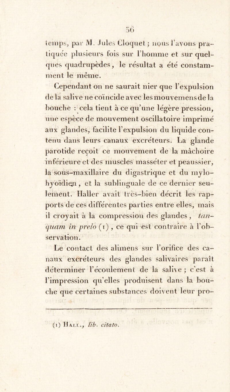 tiquée plusieurs fois sur l’homme et sur quel¬ ques quadrupèdes, le résultat a été constam¬ ment le même. Cependant on ne saurait nier que l’expulsion de la salive ne coïncide avec lesmouvemensde la bouche : cela tient à ce qu’une légère pression, une espèce de mouvement oscillatoire imprimé aux glandes, facilite l’expulsion du liquide con¬ tenu dans leurs canaux excréteurs. La glande parotide reçoit ce mouvement de la mâchoire inférieure et des muscles masséter et peaussier, la sous-maxillaire du digastrique et du mylo- hyoïdien, et la sublinguale de ce dernier seu¬ lement. Haller avait très-bien décrit les rap¬ ports de ces différentes parties entre elles, mais il croyait à la compression des glandes, tan- quant in prelo (i) , ce qui est contraire à l’ob¬ servation. Le contact des alimens sur l’orifice des ca¬ naux excréteurs des glandes salivaires paraît déterminer l’écoulement de la salive ; c’est à l’impression qu’elles produisent dans la bou¬ che que certaines substances doivent leur pro- (i) Hall., lib. citoto.