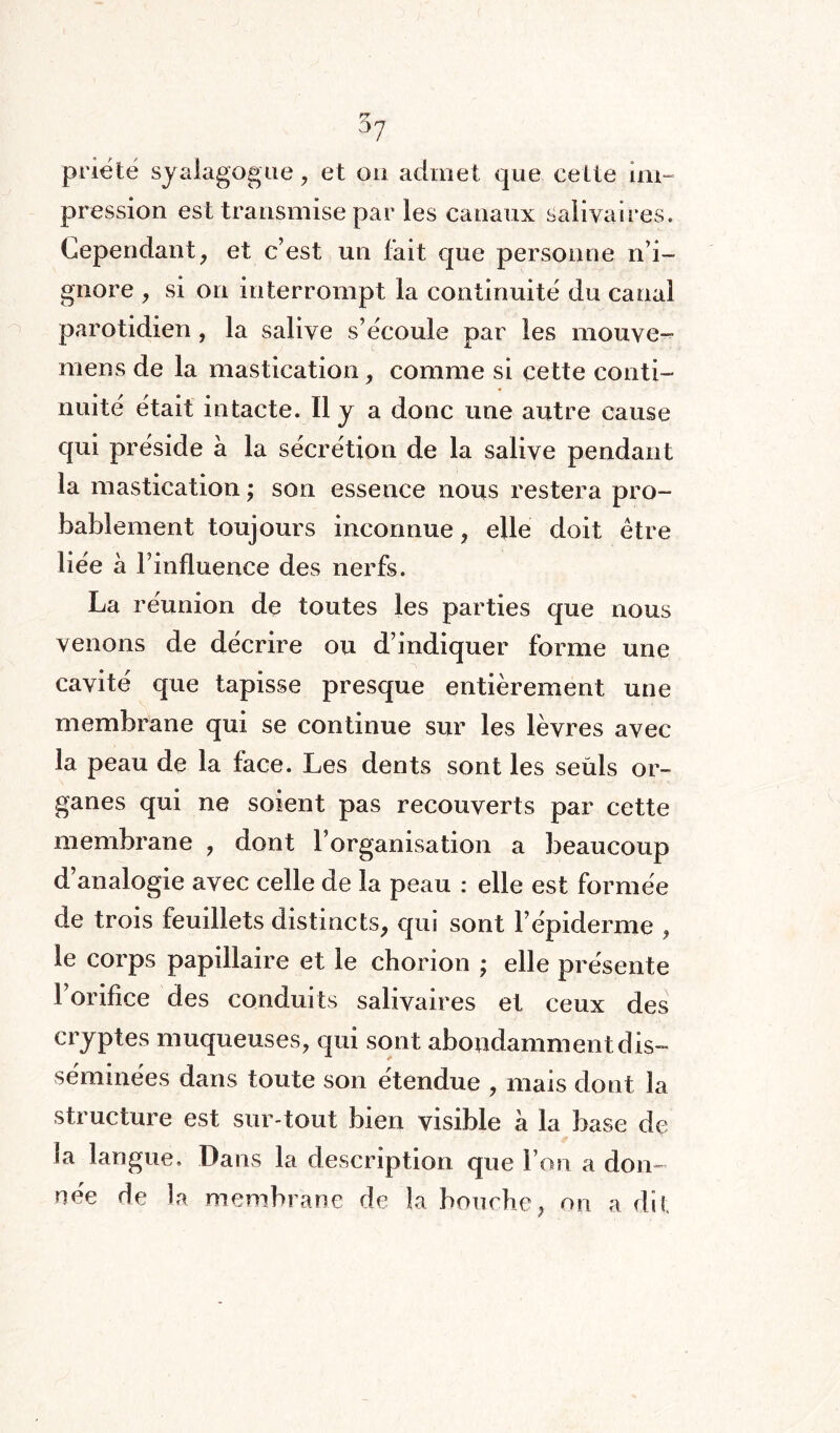 priete syalagogue , et on admet que cette im¬ pression est transmise par les canaux salivaires. Cependant, et c’est un fait que personne n’i¬ gnore , si on interrompt la continuité du canal parotidien, la salive s’écoule par les mouve- mens de la mastication, comme si cette conti¬ nuité était intacte. Il y a donc une autre cause qui préside à la sécrétion de la salive pendant la mastication ; son essence nous restera pro¬ bablement toujours inconnue, elle doit être liée à l’influence des nerfs. La réunion de toutes les parties que nous venons de décrire ou d’indiquer forme une cavité que tapisse presque entièrement une membrane qui se continue sur les lèvres avec la peau de la face. Les dents sont les seüls or¬ ganes qui ne soient pas recouverts par cette membrane , dont l’organisation a beaucoup d’analogie avec celle de la peau : elle est formée de trois feuillets distincts, qui sont l’épiderme , le corps papillaire et le chorion ; elle présente l’orifice des conduits salivaires et ceux des cryptes muqueuses, qui sont abondamment dis¬ séminées dans toute son étendue , mais dont la structure est sur-tout bien visible a la base de la langue. Dans la description que l’on a don¬ née de la membrane de la bouche, on a dit