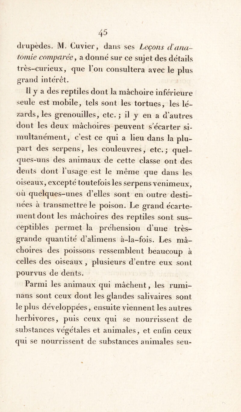 drupèdes. M. Cuvier, dans ses Leçons dana¬ tomie comparée, a donné sur ce sujet des détails très-curieux, que Ton consultera avec le plus grand intérêt. Il y a des reptiles dont la mâchoire inférieure seule est mobile, tels sont les tortues, les lé¬ zards, les grenouilles, etc. ,* il y en a d’autres dont les deux mâchoires peuvent s'écarter si¬ multanément, c’est ce qui a lieu dans la plu¬ part des serpens, les couleuvres, etc. ; quel¬ ques-uns des animaux de cette classe ont des dents dont l’usage est le même que dans les oiseaux, excepté toutefois les serpens venimeux, où quelques-unes d’elles sont en outre desti¬ nées à transmettre le poison. Le grand écarte¬ ment dont les mâchoires des reptiles sont sus¬ ceptibles permet la préhension d’une très- grande quantité d’alimens à-la-fois. Les mâ¬ choires des poissons ressemblent beaucoup à celles des oiseaux, plusieurs d’entre eux sont pourvus de dents. Parmi les animaux qui mâchent, les rumi- nans sont ceux dont les glandes salivaires sont le plus développées, ensuite viennent les autres herbivores, puis ceux qui se nourrissent de substances végétales et animales, et enfin ceux qui se nourrissent de substances animales seu-