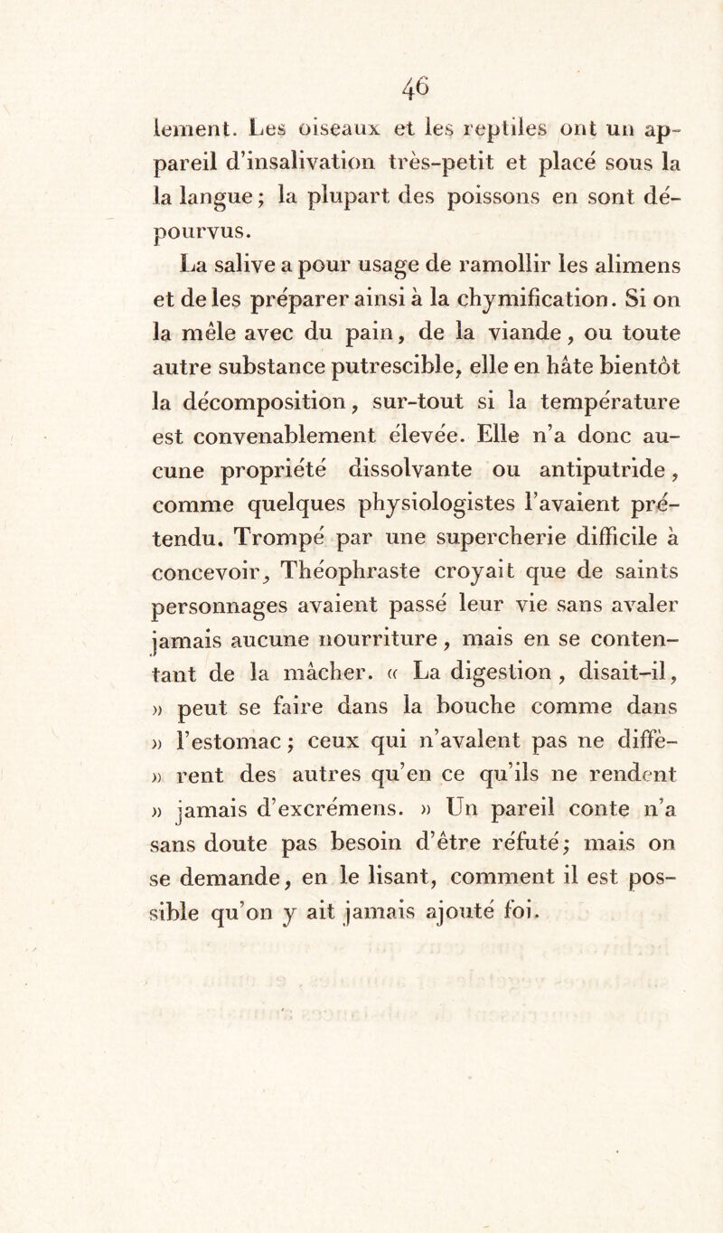 lement- Les oiseaux et les reptiles ont un ap¬ pareil d’insalivation très-petit et placé sous la la langue ; la plupart des poissons en sont dé¬ pourvus. La salive a pour usage de ramollir les alimens et de les préparer ainsi à la chymification. Si on la mêle avec du pain, de la viande, ou toute autre substance putrescible, elle en hâte bientôt la décomposition, sur-tout si la température est convenablement élevée. Elle n’a donc au¬ cune propriété dissolvante ou antiputride, comme quelques physiologistes l’avaient pré¬ tendu. Trompé par une supercherie difficile â concevoir, Théophraste croyait que de saints personnages avaient passé leur vie sans avaler jamais aucune nourriture, mais en se conten¬ tant de la mâcher. « La digestion , disait-il, » peut se faire dans la bouche comme dans » l’estomac ; ceux qui n’avalent pas ne diffè- » rent des autres qu’en ce qu’ils ne rendent » jamais d’excrémens. » Un pareil conte n’a sans doute pas besoin d’être réfuté; mais on se demande, en le lisant, comment il est pos¬ sible qu’on y ait jamais ajouté foi.