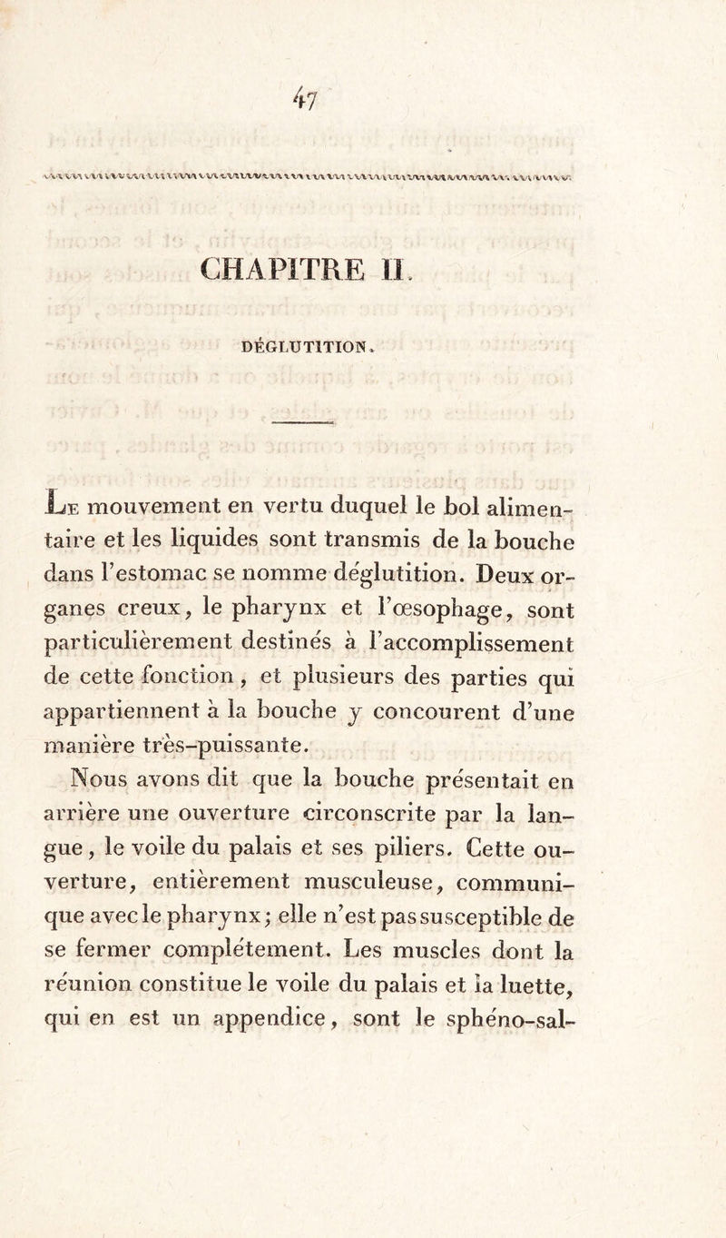 V'VWV^ VX’X WW WVA'Wü Vv\rv\ WWV^WViWW W* VVV^X^VV'l^t^iVl^ w» \wvv\w; CHAPITRE II. DÉGLUTITION, Le mouvement en vertu duquel le bol alimen¬ taire et les liquides sont transmis de la bouche dans l’estomac se nomme déglutition. Deux or¬ ganes creux, le pharynx et l’oesophage, sont particulièrement destinés à l’accomplissement de cette fonction, et plusieurs des parties qui appartiennent à la bouche y concourent d’une manière très-puissante. Nous avons dit que la bouche présentait en arrière une ouverture circonscrite par la lan¬ gue , le voile du palais et ses piliers. Cette ou¬ verture, entièrement musculeuse, communi¬ que avec le pharynx ; elle n’est pas susceptible de se fermer complètement. Les muscles dont la réunion constitue le voile du palais et la luette, qui en est un appendice, sont le sphéno-sai»