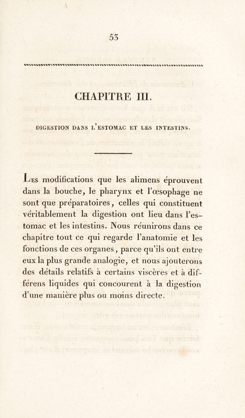 W W% WV VWVWVW WWV%»VV% WWWVWV<V%tV\ V%^V W% W% WIW\ill'|VWtV^ll'VVi%iV\Vl»i CHAPITRE III. DIGESTION DANS L?ESTOMAC ET LES INTESTINS. Les modifications que les alimens éprouvent dans la bouche , le pharynx et l’œsophage ne sont que préparatoires, celles qui constituent véritablement la digestion ont lieu dans l’es¬ tomac et les intestins. ]Nous réunirons dans ce chapitre tout ce qui regarde l’anatomie et les fonctions de ces organes , parce qu’ils ont entre eux la plus grande analogie, et nous ajouterons des détails relatifs à certains viscères et à dif~ férens liquides qui concourent a la digestion d’une manière plus ou moins directe.