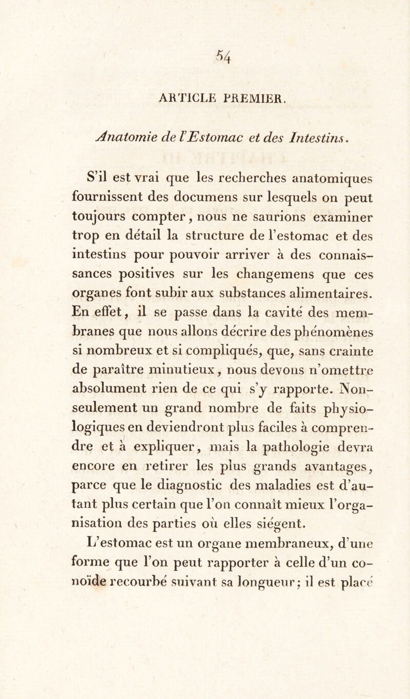 ARTICLE PREMIER. Anatomie de l’Estomac et des Intestins. S’il est vrai que les recherches anatomiques fournissent des documens sur lesquels on peut toujours compter, nous ne saurions examiner trop en détail la structure de l’estomac et des intestins pour pouvoir arriver à des connais¬ sances positives sur les changemens que ces organes font subir aux substances alimentaires. En effet, il se passe dans la cavité des mem¬ branes que nous allons décrire des phénomènes si nombreux et si compliqués, que, sans crainte de paraître minutieux, nous devons n’omettre absolument rien de ce qui s’y rapporte. Non- seulement un grand nombre de faits physio¬ logiques en deviendront plus faciles à compren¬ dre et à expliquer, mais la pathologie devra encore en retirer les plus grands avantages, parce que le diagnostic des maladies est d’au¬ tant plus certain que l’on connaît mieux l’orga¬ nisation des parties où elles siègent. L’estomac est un organe membraneux, d’une forme que l’on peut rapporter à celle d’un co- noïde recourbé suivant sa longueur; il est placé