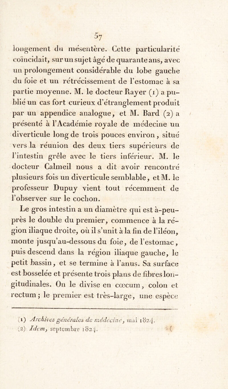 longement du mésentère. Cette particularité coïncidait, sur un sujet âgé de quarante ans, avec un prolongement considérable du lobe gauche du foie et un rétrécissement de l’estomac à sa partie moyenne. M. le docteur Rayer (i) a pu¬ blié un cas fort curieux d’étranglement produit par un appendice analogue, et M. Bard (2) a présenté a l’Académie royale de médecine un diverticule long de trois pouces environ, situé vers la réunion des deux tiers supérieurs de l’intestin grêle avec le tiers inférieur. M. le docteur Calmeil nous a dit avoir rencontré plusieurs fois un diverticule semblable, et M. le professeur Dupuy vient tout récemment de l’observer sur le cochon. Le gros intestin a un diamètre qui est à-peu- près le double du premier, commence à la ré¬ gion iliaque droite, où il s’unit à la fin de l’iléon, monte jusqu’au-dessous du foie, de l’estomac, puis descend dans la région iliaque gauche, le petit bassin, et se termine à l’anus. Sa surface est bosselée et présente trois plans de fibres lon¬ gitudinales. On le divise en cæcum, colon et rectum; le premier est très-large, une espèce (1) Archives gênéraléa de n (2) Idçm> septembre 102p lêdècine, mai 10 l