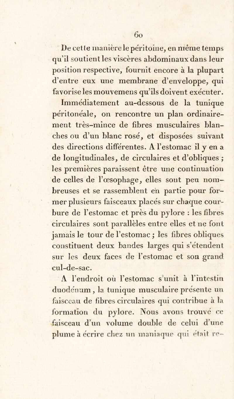 De cette manière le péritoine, en même temps qu’il soutien t les viscères abdominaux dans leur position respective, fournit encore à la plupart d’entre eux une membrane d’enveloppe, qui favorise les mouvemens qu’ils doivent exécuter. Immédiatement au-dessous de la tunique péritonéale, on rencontre un plan ordinaire¬ ment très-mince de fibres musculaires blan¬ ches ou d’un blanc rosé, et disposées suivant des directions différentes. A l’estomac il y en a de longitudinales, de circulaires et d’obliques ; les premières paraissent être une continuation de celles de l’œsophage, elles sont peu nom¬ breuses et se rassemblent en partie pour for¬ mer plusieurs faisceaux placés sur chaque cour¬ bure de F estomac et près du pylore : les fibres circulaires sont parallèles entre elles et ne font jamais le tour de l’estomac ; les fibres obliques constituent deux bandes larges qui s’étendent sur les deux faces de l’estomac et son grand cul-de-sac. A l’endroit où l’estomac s’unit à l’intestin duodénum, la tunique musculaire présente un faisceau de fibres circulaires qui contribue à la formation du pylore. Nous avons trouvé ce faisceau d’un volume double de celui d’une plume à écrire chez un maniaque qui était re-