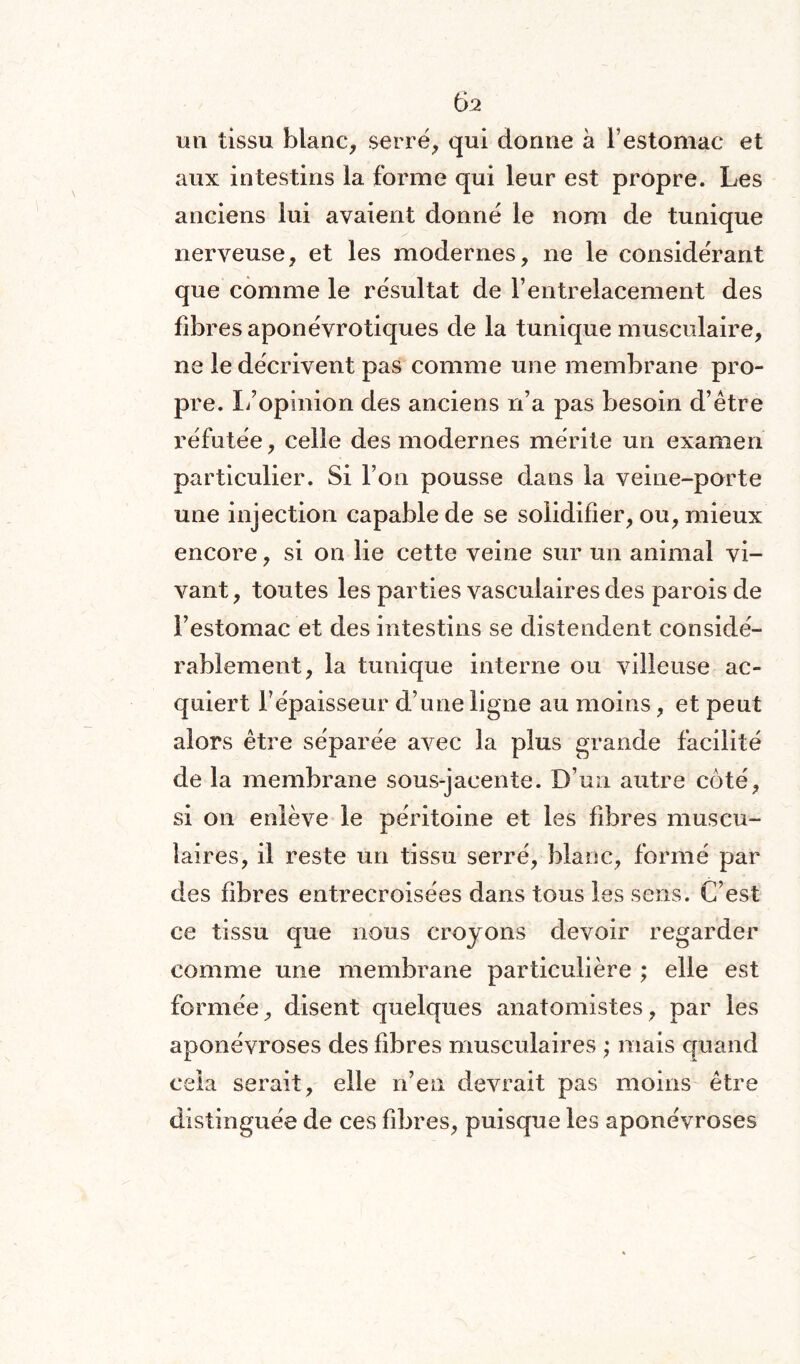 un tissu blanc, serré, qui donne à b estomac et aux intestins la forme qui leur est propre. Les anciens lui avaient donné le nom de tunique nerveuse, et les modernes, ne le considérant que comme le résultat de l’entrelacement des fibres aponévrotiques de la tunique musculaire, ne le décrivent pas comme une membrane pro¬ pre. L’opinion des anciens n’a pas besoin d’être réfutée, celle des modernes mérite un examen particulier. Si l’on pousse dans la veine-porte une injection capable de se solidifier, ou, mieux encore, si on lie cette veine sur un animal vi¬ vant, toutes les parties vasculaires des parois de l’estomac et des intestins se distendent considé¬ rablement, la tunique interne ou villeuse ac¬ quiert l’épaisseur d’une ligne au moins, et peut alors être séparée avec la plus grande facilité de la membrane sous-jacente. D’un autre coté, si on enlève le péritoine et les fibres muscu¬ laires, il reste un tissu serré, blanc, formé par des fibres entrecroisées dans tous les sens. C’est ce tissu que nous croyons devoir regarder comme une membrane particulière ; elle est formée, disent quelques anatomistes, par les aponévroses des fibres musculaires ; mais quand cela serait, elle n’en devrait pas moins être distinguée de ces fibres, puisque les aponévroses