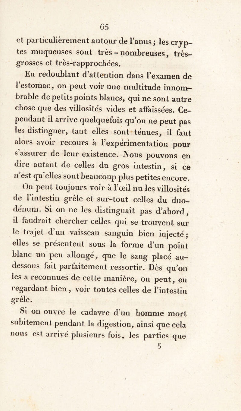 et particulièrement autour de Fanus; les cryp¬ tes muqueuses sont très - nombreuses* très- grosses et très-rapprochées. En redoublant d’attention dans l’examen de 1 estomac* on peut voir une multitude innom¬ brable de petits points blancs* qui ne sont autre chose que des villosités vides et affaissées. Ce¬ pendant il arrive quelquefois qu’on ne peut pas les distinguer* tant elles sont ténues* il faut alors avoir recours à l’expérimentation pour s’assurer de leur existence. Nous pouvons en dire autant de celles du gros intestin, si ce n est qu elles sont beaucoup plus petites encore. On peut toujours voir à l’œil nu les villosités de l’intestin grêle et sur-tout celles du duo¬ dénum. Si on ne les distinguait pas d’abord* il faudrait chercher celles qui se trouvent sur le trajet d’un vaisseau sanguin bien injecté; elles se présentent sous la forme d’un point blanc un peu allongé* que le sang placé au- dessous fait parfaitement ressortir. Dès qu’on les a reconnues de cette manière* on peut* en regardant bien, voir toutes celles de l’intestin grêle. Si on ouvre le cadavre d’un homme mort subitement pendant la digestion* ainsi que cela nous est arrivé plusieurs fois* les parties que 5