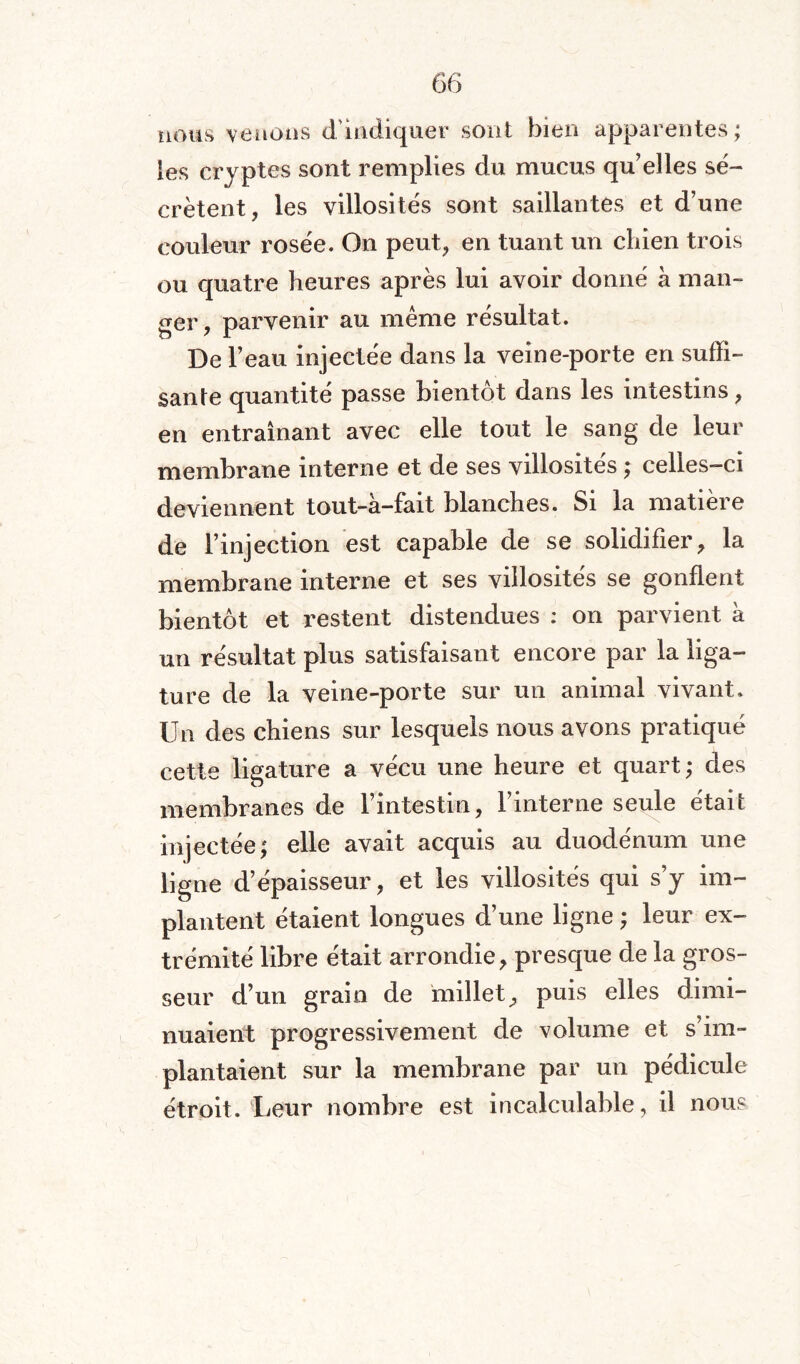 nous venons d indiquer sont bien apparentes; les cryptes sont remplies du mucus qu’elles sé¬ crètent, les villosités sont saillantes et d’une couleur rosée. On peut, en tuant un chien trois ou quatre heures après lui avoir donné à man¬ ger, parvenir au même résultat. De l’eau injectée dans la veine-porte en suffi¬ sante quantité passe bientôt dans les intestins, en entraînant avec elle tout le sang de leur membrane interne et de ses villosités ; celles-ci deviennent tout-à-fait blanches. Si la matière de l’injection est capable de se solidifier, la membrane interne et ses villosités se gonflent bientôt et restent distendues : on parvient à un résultat plus satisfaisant encore par la liga¬ ture de la veine-porte sur un animal vivant. Un des chiens sur lesquels nous avons pratiqué cette ligature a vécu une heure et quart; des membranes de l’intestin, l’interne seule était injectée; elle avait acquis au duodénum une ligne d’épaisseur, et les villosités qui s’y im¬ plantent étaient longues d’une ligne ; leur ex¬ trémité libre était arrondie, presque de la gros¬ seur d’un grain de millet, puis elles dimi¬ nuaient progressivement de volume et s’im¬ plantaient sur la membrane par un pédicule étroit. Leur nombre est incalculable, il nous