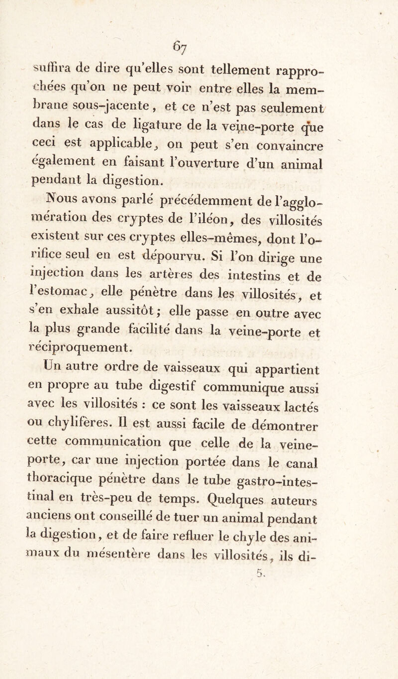 ÔJ suffira de dire qu'elles sont tellement rappro¬ chées qu’on ne peut voir entre elles la mem¬ brane sous-jacente , et ce n’est pas seulement dans le cas de ligature de la veine-porte que ceci est applicable j on peut s’en convaincre egalement en taisant 1 ouverture d’un animal pendant la digestion. Nous avons parlé précédemment de l’agglo¬ mération des cryptes de l’iléon, des villosités existent sur ces cryptes elles-mêmes, dont l’o¬ rifice seul en est dépourvu. Si l’on dirige une injection dans les artères des intestins et de l’estomac, elle pénètre dans les villosités, et s’en exhale aussitôt ,* elle passe en outre avec la plus grande facilité dans la veine-porte et réciproquement. Un autre ordre de vaisseaux qui appartient en propre au tube digestif communique aussi avec les villosités : ce sont les vaisseaux lactés ou chylifères. Il est aussi facile de démontrer cette communication que celle de la veine- porte, car une injection portée dans le canal thoracique pénètre dans le tube gastro-intes¬ tinal en très-peu de temps. Quelques auteurs anciens ont conseillé de tuer un animal pendant la digestion, et de faire refluer le chyle des ani¬ maux du mésentère dans les villosités ? ils di-