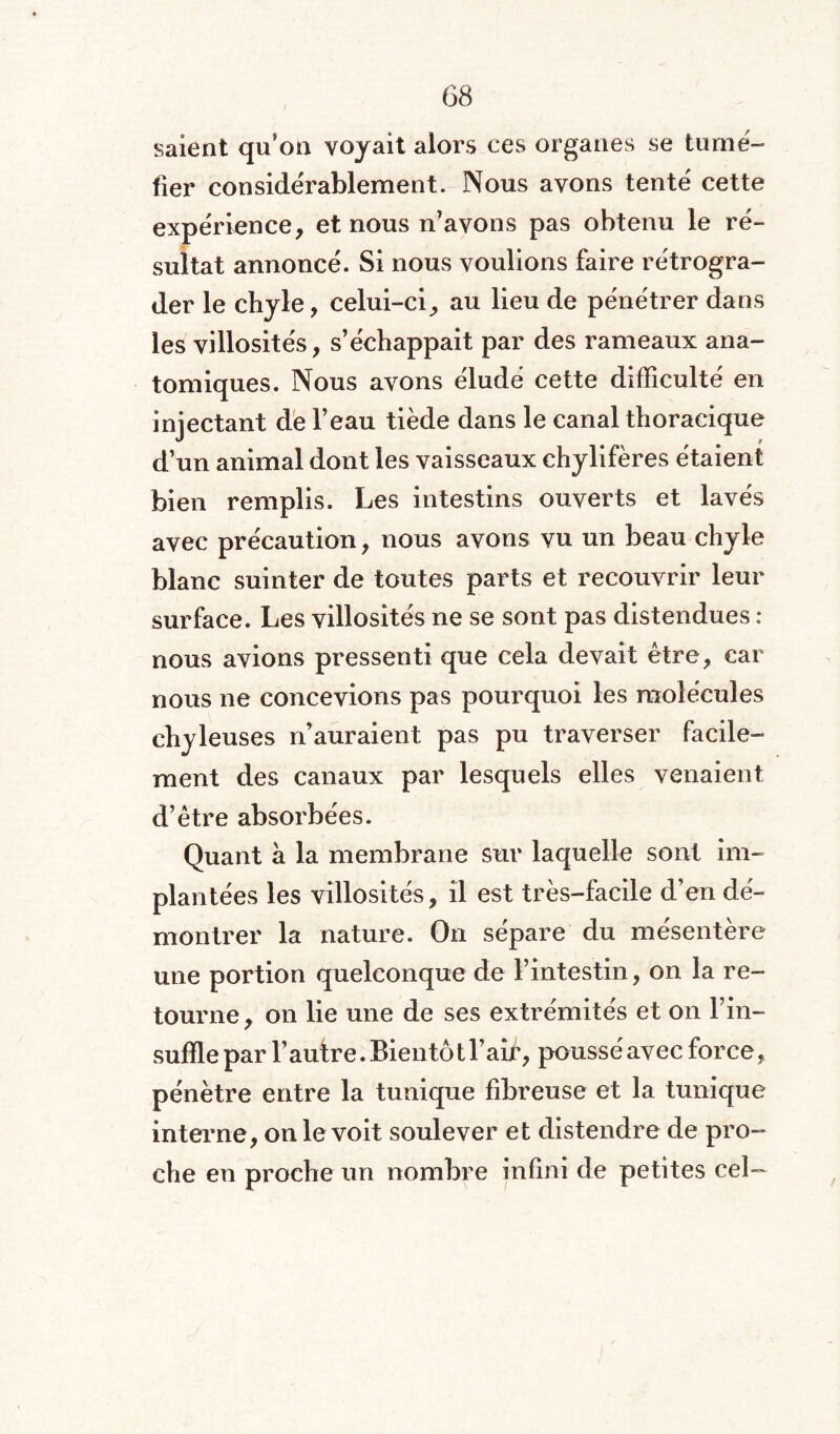 salent qu'on voyait alors ces organes se tumé¬ fier considérablement. Nous avons tenté cette expérience, et nous n’avons pas obtenu le ré¬ sultat annoncé. Si nous voulions faire rétrogra¬ der le chyle, celui-ci, au lieu de pénétrer dans les villosités, s’échappait par des rameaux ana¬ tomiques. Nous avons éludé cette difficulté en injectant de l’eau tiède dans le canal thoracique d’un animal dont les vaisseaux chylifères étaient bien remplis. Les intestins ouverts et lavés avec précaution, nous avons vu un beau chyle blanc suinter de toutes parts et recouvrir leur surface. Les villosités ne se sont pas distendues : nous avions pressenti que cela devait être, car nous ne concevions pas pourquoi les molécules chyleuses n’auraient pas pu traverser facile¬ ment des canaux par lesquels elles venaient d’être absorbées. Quant à la membrane sur laquelle sont im¬ plantées les villosités, il est très-facile d’en dé¬ montrer la nature. On sépare du mésentère une portion quelconque de l’intestin, on la re¬ tourne , on lie une de ses extrémités et on l’in¬ suffle par l’autre. Bientôt 1W, poussé avec force, pénètre entre la tunique fibreuse et la tunique interne, on le voit soulever et distendre de pro¬ che en proche un nombre infini de petites cel—