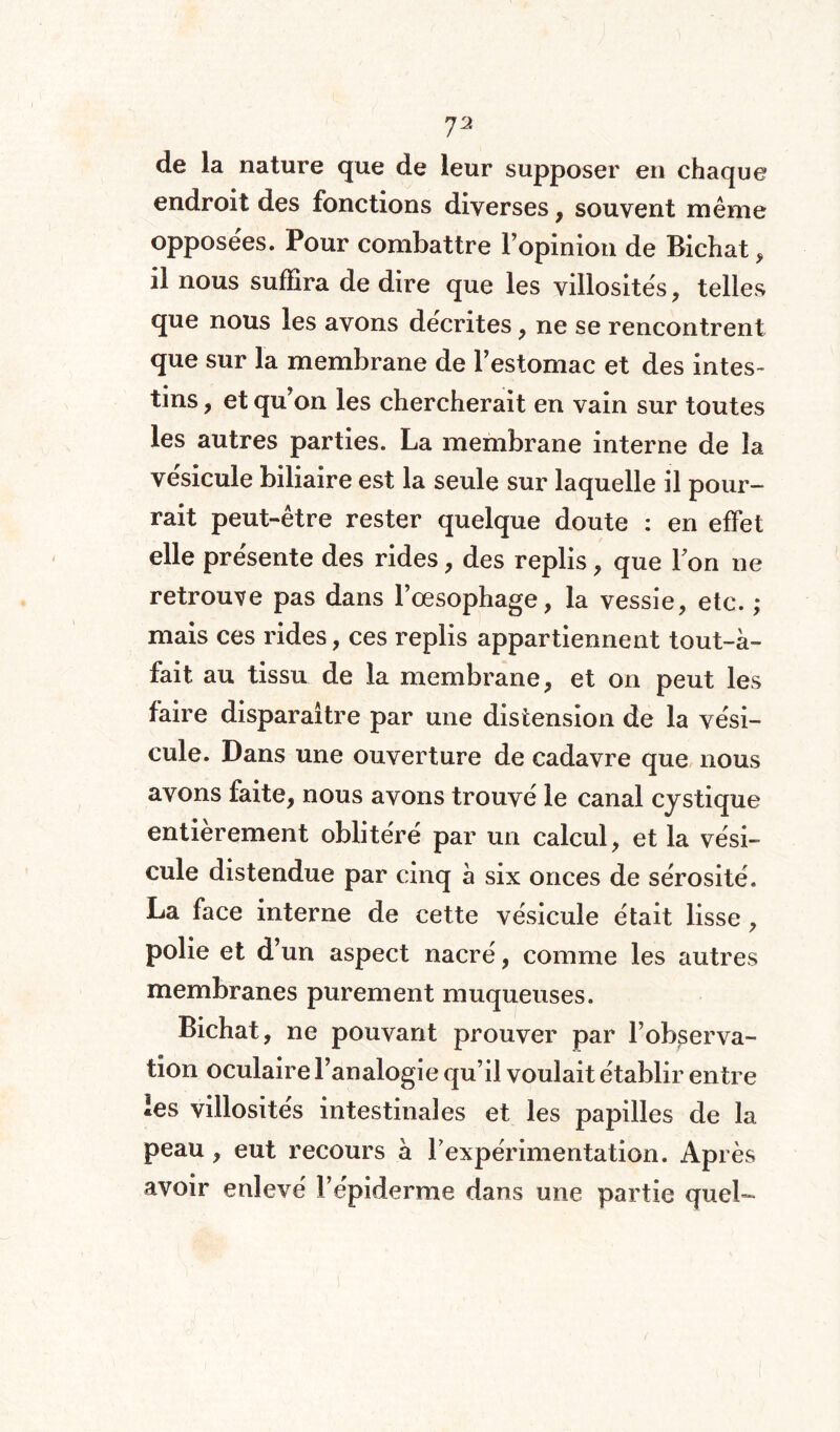 I'2 de la nature que de leur supposer en chaque endroit des fonctions diverses, souvent même opposées. Pour combattre l’opinion de Richat, il nous suffira de dire que les villosités, telles que nous les avons décrites , ne se rencontrent que sur la membrane de l’estomac et des intes¬ tins , et qu’on les chercherait en vain sur toutes les autres parties. La membrane interne de la vésicule biliaire est la seule sur laquelle il pour¬ rait peut-être rester quelque doute : en effet elle présente des rides, des replis, que Ton ne retrouve pas dans l’œsophage, la vessie, etc. ; mais ces rides, ces replis appartiennent tout-à- fait au tissu de la membrane, et on peut les faire disparaître par une distension de la vési¬ cule. Dans une ouverture de cadavre que nous avons faite, nous avons trouvé le canal cystique entièrement oblitéré par un calcul, et la vési¬ cule distendue par cinq à six onces de sérosité. La face interne de cette vésicule était lisse, polie et d’un aspect nacré, comme les autres membranes purement muqueuses. Bichat, ne pouvant prouver par l’observa¬ tion oculaire l’analogie qu’il voulait établir entre les villosités intestinales et les papilles de la peau, eut recours à l'expérimentation. Après avoir enlevé l’épiderme dans une partie quel-