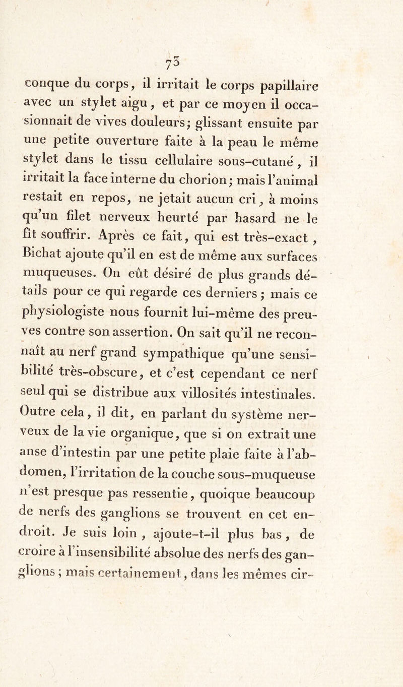 conque du corps, il irritait le corps papillaire avec un stylet aigu , et par ce moyen il occa¬ sionnait de vives douleurs; glissant ensuite par une petite ouverture faite à la peau le même stylet dans le tissu cellulaire sous-cutanë , il irritait la face interne du chorion ; mais l’animal restait en repos, ne jetait aucun cri, à moins qu’un filet nerveux heurte par hasard ne le fît souffrir. Après ce fait, qui est très-exact , Bichat ajoute qu’il en est de même aux surfaces muqueuses. On eût désire de plus grands dé¬ tails pour ce qui regarde ces derniers ; mais ce physiologiste nous fournit lui-même des preu¬ ves contre son assertion. On sait qu’il ne recon¬ naît au nerf grand sympathique qu’une sensi¬ bilité très-obscure, et c’est cependant ce nerf seul qui se distribue aux villosités intestinales. Outre cela, il dit, en parlant du système ner¬ veux de la vie organique, que si on extrait une anse d’intestin par une petite plaie faite à l’ab¬ domen, l’irritation de la couche sous-muqueuse il est presque pas ressentie, quoique beaucoup de nerfs des ganglions se trouvent en cet en¬ droit. Je suis loin , ajoute-t-il plus bas , de croire à l’insensibilité absolue des nerfs des gan¬ glions ; mais certainement, dans les mêmes cir-