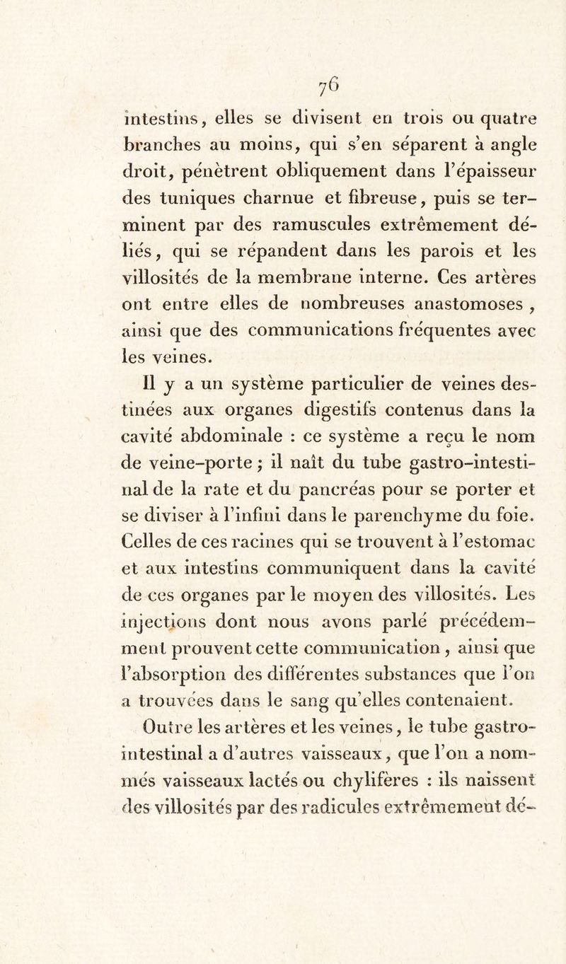 intestins, elles se divisent en trois ou quatre branches au moins, qui s’en séparent à angle droit, pénètrent obliquement dans l’épaisseur des tuniques charnue et fibreuse, puis se ter¬ minent par des ramuscules extrêmement dé¬ liés , qui se répandent dans les parois et les villosités de la membrane interne. Ces artères ont entre elles de nombreuses anastomoses , ainsi que des communications fréquentes avec les veines. Il y a un système particulier de veines des- tinées aux organes digestifs contenus dans la cavité abdominale : ce système a reçu le nom de veine-porte ; il naît du tube gastro-intesti¬ nal de la rate et du pancréas pour se porter et se diviser a l’infini dans le parenchyme du foie. Celles de ces racines qui se trouvent a l’estomac et aux intestins communiquent dans la cavité de ces organes par le moyen des villosités. Les injections dont nous avons parlé précédem¬ ment prouvent cette communication , ainsi que l’absorption des différentes substances que l’on a trouvées dans le sang qu elles contenaient. Outre les artères et les veines, le tube gastro¬ intestinal a d’autres vaisseaux, que l’on a nom¬ més vaisseaux lactés ou chylifères : ils naissent des villosités par des radicules extrêmement dé-