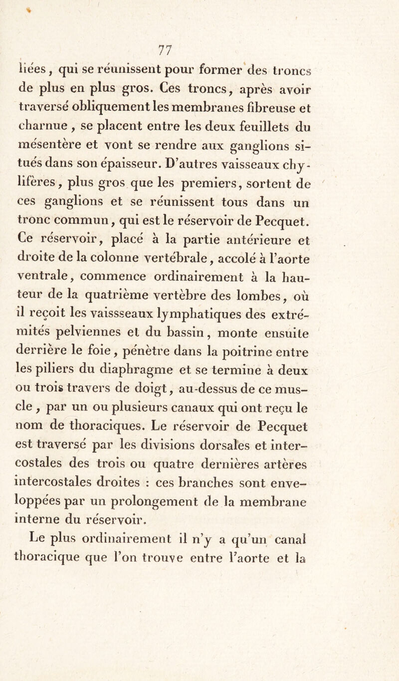 liëes, qui se réunissent pour former des troncs de plus en plus gros. Ces troncs, après avoir traversé obliquement les membranes fibreuse et charnue , se placent entre les deux feuillets du mésentère et vont se rendre aux ganglions si¬ tués dans son épaisseur. D’autres vaisseaux chy¬ lifères, plus gros que les premiers, sortent de ces ganglions et se réunissent tous dans un tronc commun, qui est le réservoir de Pecquet. Ce réservoir, place à la partie antérieure et droite de la colonne vertébrale, accolé à l’aorte ventrale, commence ordinairement à la hau¬ teur de la quatrième vertèbre des lombes, où il reçoit les vaissseaux lymphatiques des extré¬ mités pelviennes et du bassin, monte ensuite derrière le foie, pénétré dans la poitrine entre les piliers du diaphragme et se termine à deux ou trois travers de doigt, au-dessus de ce mus¬ cle , par un ou plusieurs canaux qui ont reçu le nom de thoraciques. Le réservoir de Pecquet est traversé par les divisions dorsales et inter¬ costales des trois ou quatre dernières artères intercostales droites : ces branches sont enve¬ loppées par un prolongement de la membrane interne du réservoir. Le plus ordinairement il n’y a qu’un canal thoracique que l’on trouve entre Faorte et la