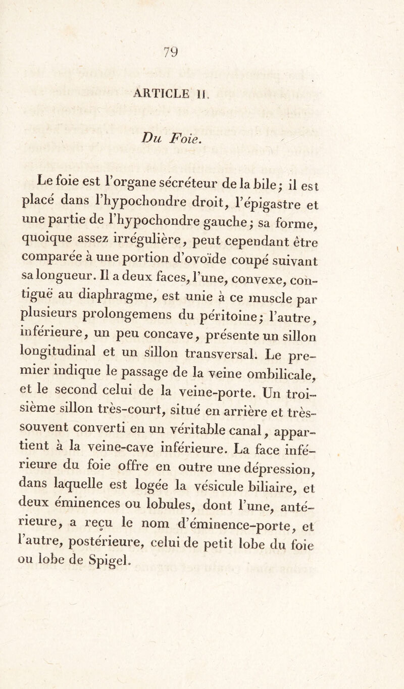 ARTICLE IL Du Foie. Le foie est l’organe sécréteur de la bile; il est placé dans l’hypochondre droit, l’épigastre et une partie de l’hypochondre gauche; sa forme, quoique assez irrégulière, peut cependant être comparée a une portion d’ovoïde coupé suivant sa longueur. Il a deux faces, 1 une, convexe, con¬ tiguë au diaphragme, est unie à ce muscle par plusieurs prolongemens du péritoine; l’autre, inférieure, un peu concave, présente un sillon longitudinal et un sillon transversal. Le pre¬ mier indique le passage de la veine ombilicale, et le second celui de la veine-porte. Un troi¬ sième sillon très-court, situé en arrière et très- souvent converti en un véritable canal, appar¬ tient à la veine-cave inférieure. La face infé¬ rieure du foie offre en outre une dépression, dans laquelle est logée la vésicule biliaire, et deux éminences ou lobules, dont l’une, anté¬ rieure, a reçu le nom d’éminence-porte, et l’autre, postérieure, celui de petit lobe du foie ou lobe de Spigeh