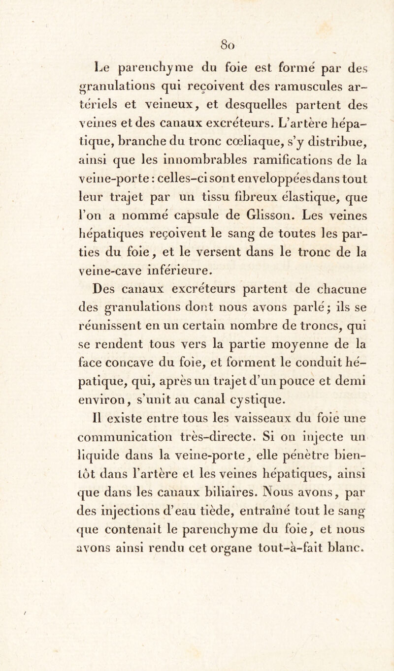 Le parenchyme du foie est formé par des granulations qui reçoivent des ramuscules ar¬ tériels et veineux, et desquelles partent des veines et des canaux excréteurs. L’artère hépa¬ tique, branche du tronc cœliaque, s’y distribue, ainsi que les innombrables ramifications de la veine-porte : celles-ci sont enveloppées dans tout leur trajet par un tissu fibreux élastique, que l’on a nommé capsule de Glisson. Les veines hépatiques reçoivent le sang de toutes les par¬ ties du foie, et le versent dans le tronc de la veine-cave inférieure. Des canaux excréteurs partent de chacune des granulations dont nous avons parlé; ils se réunissent en un certain nombre de troncs, qui se rendent tous vers la partie moyenne de la face concave du foie, et forment le conduit hé¬ patique, qui, après un trajet d’un pouce et demi environ, s’unit au canal cystique. Il existe entre tous les vaisseaux du foie une communication très-directe. Si on injecte un liquide dans la veine-porte, elle pénètre bien¬ tôt dans l’artère et les veines hépatiques, ainsi que dans les canaux biliaires. Nous avons, par des injections d’eau tiède, entraîné tout le sang que contenait le parenchyme du foie, et nous avons ainsi rendu cet organe tout-à-fait blanc.
