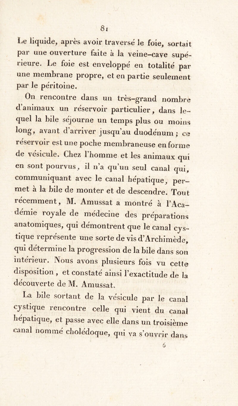 Le liquide, après avoir traversé le foie, sortait par une ouverture faite à la veine-cave supé¬ rieure. Le foie est enveloppé en totalité par une membrane propre, et en partie seulement par le péritoine. On rencontre dans un très—grand nombre d animaux un réservoir particulier, dans le¬ quel la bile séjourne un temps plus ou moins long, avant d’arriver jusqu’au duodénum; ce réservoir est une poche membraneuse en forme ue vésicule. Chez 1 homme et les animaux qui en sont pourvus, il n’a qu’un seul canal qui, communiquant avec le canal hépatique, per-» met à la bile de monter et de descendre. Tout récemment , M. Amussat a montré à l’Aca- démie royale de médecine des préparations anatomiques, qui démontrent que le canal cys- tique i epresente une sorte de vis d’Archimède, qui détermine la progression de la bile dans son intérieur. Nous avons plusieurs fois vu cette disposition , et constaté ainsi l’exactitude de la découverte de M. Amussat. La bile sortant de la vésicule par le canal cystique rencontre celle qui vient du canal hépatique, et passe avec elle dans un troisième canal nommé cholédoque, qui va s’ouvrir dans 6