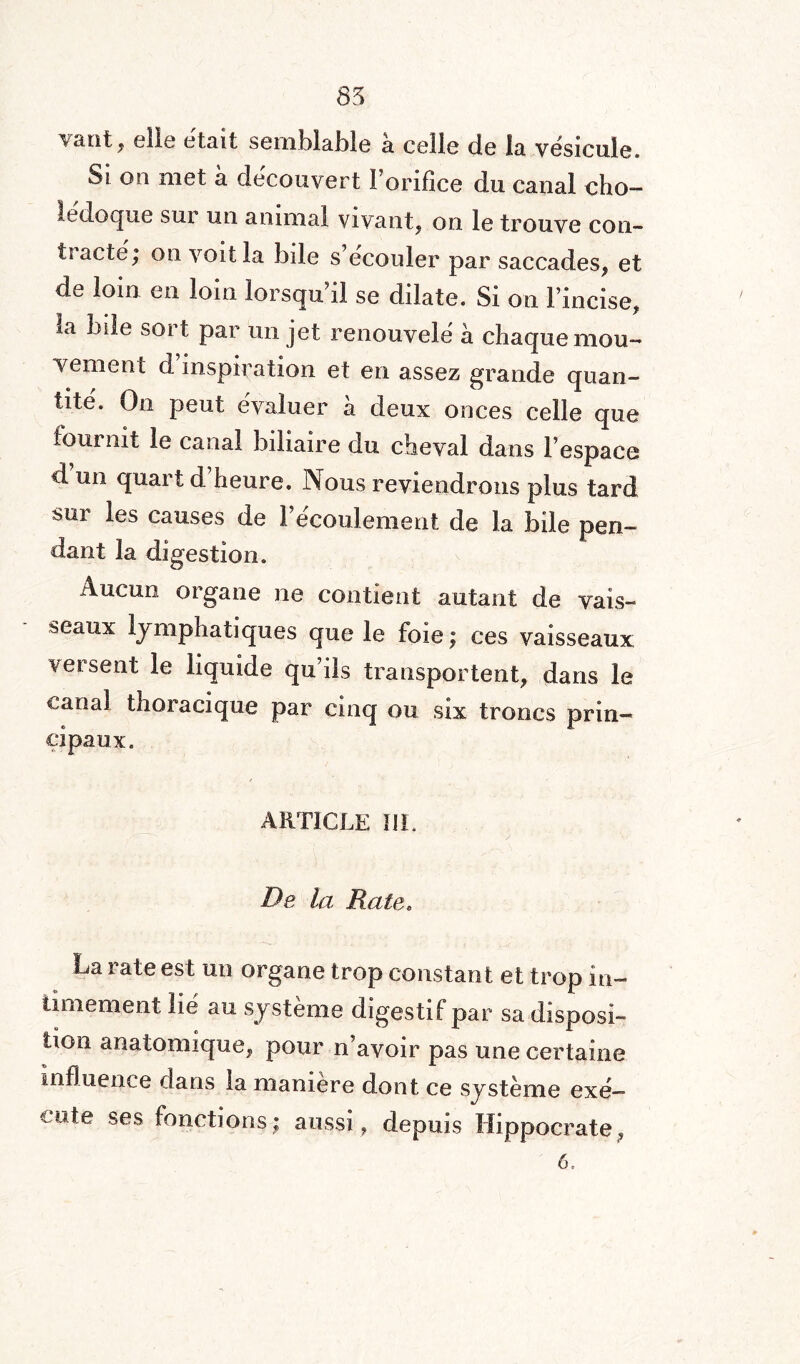 85 vaut, elle était semblable a celle de la vésicule. Si on met a découvert l’orifice du canal cho- ledoque sui un animal vivant, on le trouve con¬ tracté; on voit la bile s’écouler par saccades, et de loin en loin lorsqu’il se dilate. Si on l’incise, la bile sort par un jet renouvelé à chaque mou¬ vement d inspiration et en assez grande quan¬ tité. On peut évaluer à deux onces celle que fournit le canal biliaire du cheval dans l’espace d’un quart d’heure. Nous reviendrons plus tard sur les causes de l’écoulement de la bile pen¬ dant la digestion. Aucun organe ne contient autant de vais¬ seaux lymphatiques que le foie ; ces vaisseaux versent le liquide qu’ils transportent, dans le canal thoracique par cinq ou six troncs prin¬ cipaux. ARTICLE ÏIL De la Rate, La rate est un organe trop constant et trop in¬ timement lié au système digestif par sa disposi¬ tion anatomique, pour n’avoir pas une certaine influence dans la manière dont ce système exé¬ cute ses fonctions; aussi, depuis Hippocrate, 6.