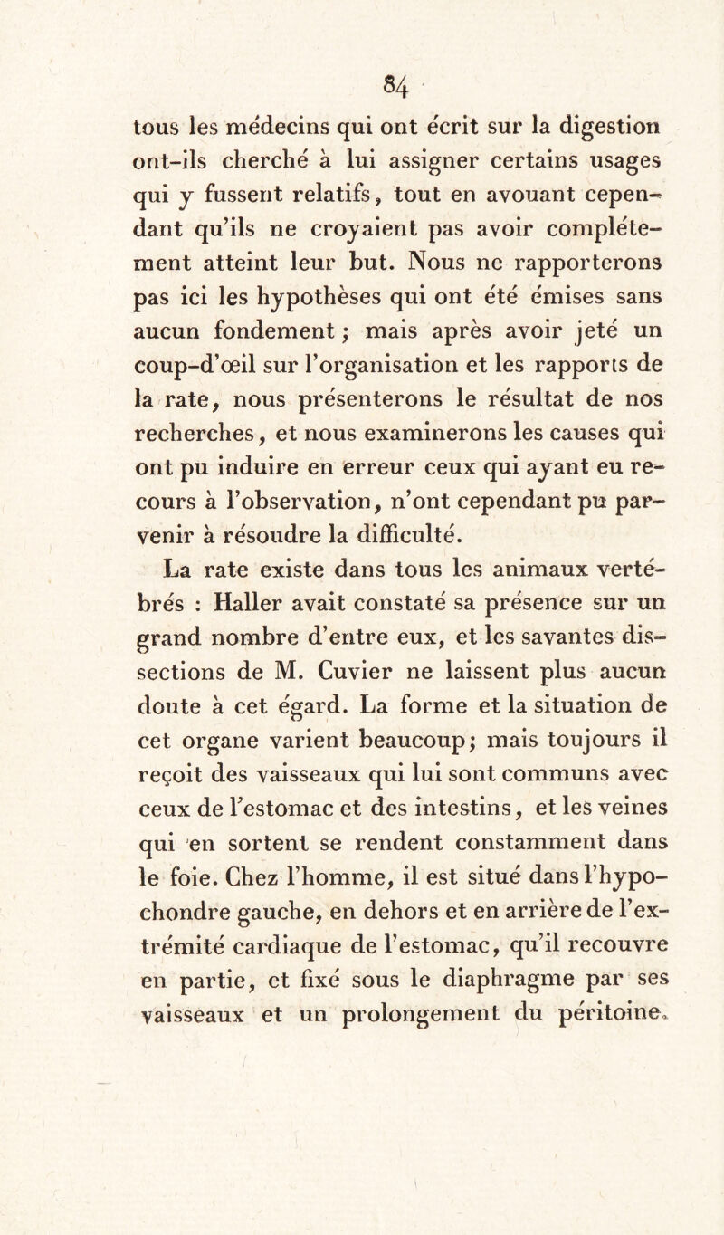 tous les médecins qui ont écrit sur la digestion ont-ils cherché a lui assigner certains usages qui y fussent relatifs, tout en avouant cepen- dant qu’ils ne croyaient pas avoir complète¬ ment atteint leur but. Nous ne rapporterons pas ici les hypothèses qui ont été émises sans aucun fondement ; mais après avoir jeté un coup-d’œil sur l’organisation et les rapports de la rate, nous présenterons le résultat de nos recherches, et nous examinerons les causes qui ont pu induire en erreur ceux qui ayant eu re¬ cours à l’observation, n’ont cependant pu par¬ venir à résoudre la difficulté. La rate existe dans tous les animaux verté¬ brés : Haller avait constaté sa présence sur un grand nombre d’entre eux, et les savantes dis¬ sections de M. Cuvier ne laissent plus aucun doute à cet égard. La forme et la situation de cet organe varient beaucoup; mais toujours il reçoit des vaisseaux qui lui sont communs avec ceux de l'estomac et des intestins, et les veines qui en sortent se rendent constamment dans le foie. Chez l’homme, il est situé dansl’hypo- chondre gauche, en dehors et en arrière de l’ex¬ trémité cardiaque de l’estomac, qu’il recouvre en partie, et fixé sous le diaphragme par ses vaisseaux et un prolongement du péritoine.