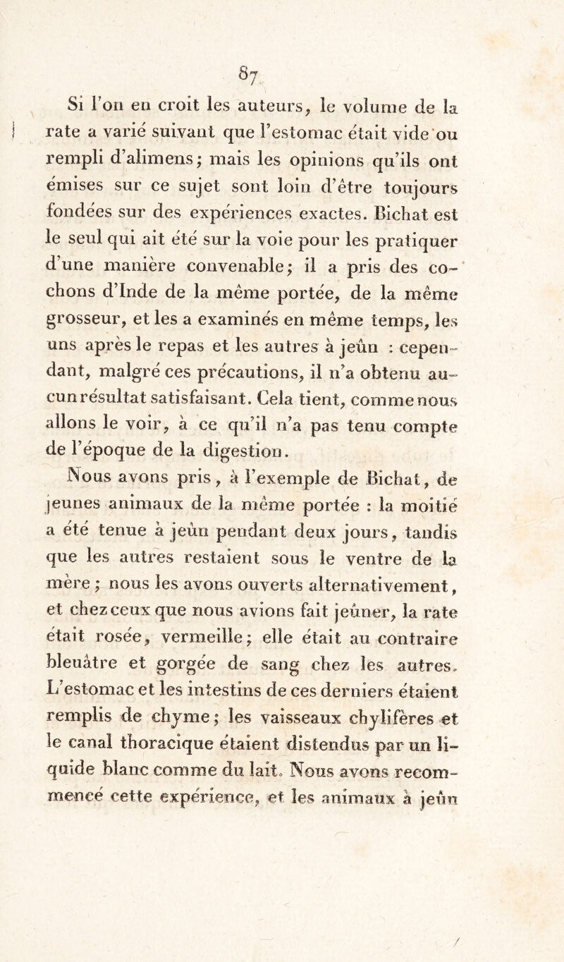 s7 Si l’on en croit les auteurs, le volume de la rate a varie suivant que l’estomac était vide ou rempli d’alimens; mais les opinions qu’ils ont émises sur ce sujet sont loin d’être toujours fondées sur des expériences exactes. Bichat est le seul qui ait été sur la voie pour les pratiquer d’une manière convenable; il a pris des co¬ chons d’Inde de la même portée* de la même grosseur, et les a examinés en même temps, les uns après le repas et les autres à jeun ; cepen¬ dant, malgré ces précautions, il n'a obtenu au¬ cun résultat satisfaisant. Cela tient, comme nous allons le voir, à ce qu’il n’a pas tenu compte de l’époque de la digestion. Nous avons pris, à l’exemple de Bichat, de jeunes animaux de la même portée : la moitié a été tenue à jeun pendant deux jours, tandis que les autres restaient sous le ventre de la mère ; nous les avons ouverts alternativement, et chez ceux que nous avions fait jeûner, la rate était rosée, vermeille; elle était au contraire bleuâtre et gorgée de sang chez les autres. L’estomac et les intestins de ces derniers étaient remplis de chyme ; les vaisseaux chylifères et le canal thoracique étaient distendus par un li¬ quide blanc comme du lait* Nous avons recom¬ mencé cette expérience, et les animaux à jeun