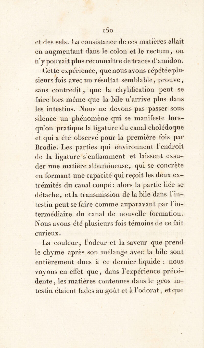 i5o et des sels. La consistance de ces matières allait en augmentant dans le colon et le rectum, on n’y pouvait plus reconnaître de traces d’amidon. Cette expérience, que nous avons répétée plu¬ sieurs fois avec un résultat semblable, prouve, sans contredit, que la chylification peut se faire lors même que la bile n’arrive plus dans les intestins. Nous ne devons pas passer sous silence un phénomène qui se manifeste lors¬ qu’on pratique la ligature du canal cholédoque et qui a été observé pour la première fois par Brodie. Les parties qui environnent l’endroit de la ligature s’enflamment et laissent exsu¬ der une matière albumineuse, qui se concrète en formant une capacité qui reçoit les deux ex¬ trémités du canal coupé : alors la partie liée se détache, et la transmission de la bile dans l’in¬ testin peut se faire comme auparavant par l’in¬ termédiaire du canal de nouvelle formation. Nous avons été plusieurs fois témoins de ce fait curieux. La couleur, l’odeur et la saveur que prend le chyme après son mélange avec la bile sont entièrement dues à ce dernier liquide : nous voyons en effet que, dans l’expérience précé¬ dente , les matières contenues dans le gros in¬ testin étaient fades au goût et à l’odorat, et que