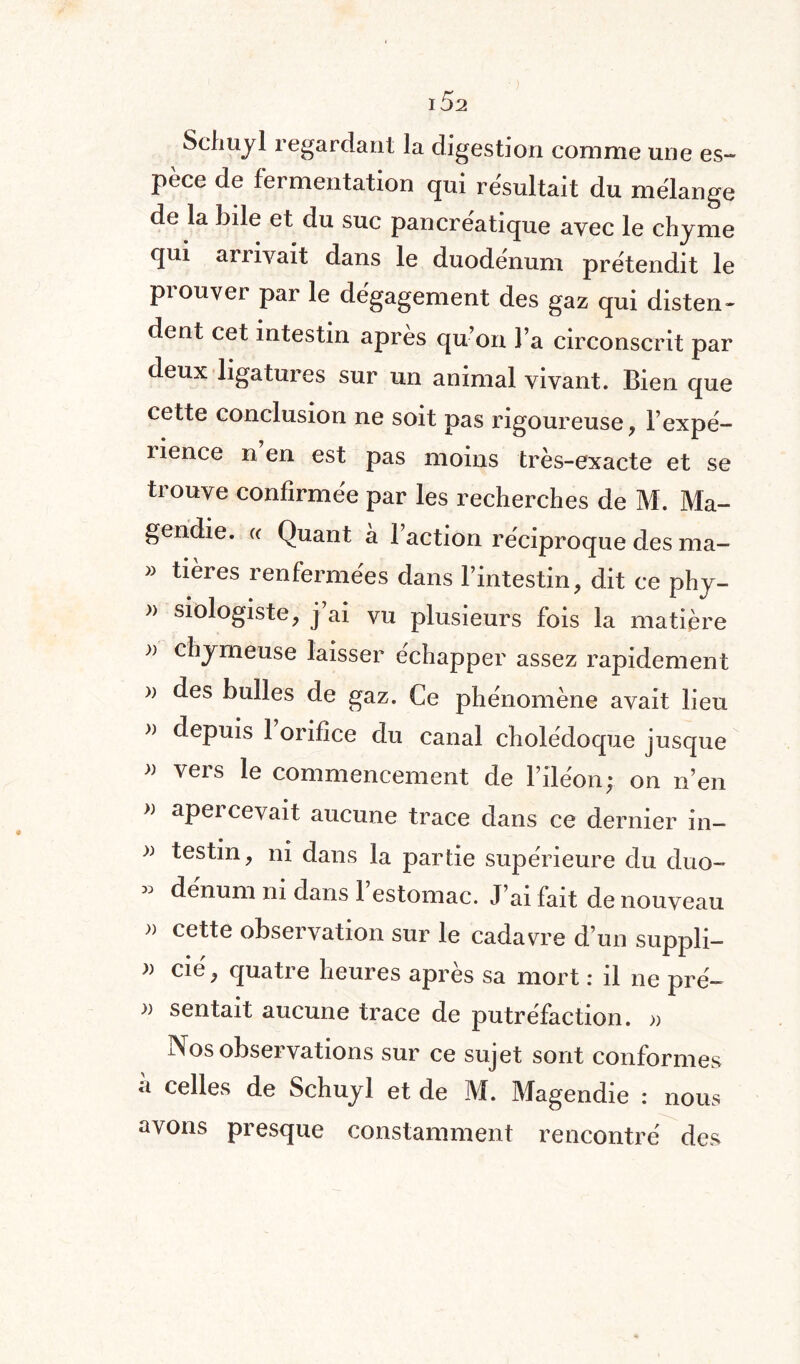 Schuyl regardant la digestion comme une es¬ pèce de fermentation qui résultait du mélange de la bile et du suc pancréatique avec le chyme qui arrivait dans le duodénum prétendit le prouver par le dégagement des gaz qui disten¬ dent cet intestin après qu’on l’a circonscrit par deux ligatures sur un animal vivant. Bien que cette conclusion ne soit pas rigoureuse, l’expé¬ rience n en est pas moins très-exacte et se trouve confirmée par les recherches de M. Ma¬ gendie. « Quant à l’action réciproque des ma- « tières renfermées dans l’intestin, dit ce phy- » siologiste, j’ai vu plusieurs fois la matière ;) chymeuse laisser échapper assez rapidement » des bulles de gaz. Ce phénomène avait lieu >} depuis 1 orifice du canal cholédoque jusque » vers le commencement de l’iléon; on n’en }) apei cevait aucune trace dans ce dernier in- testin, ni dans la partie supérieure du duo¬ dénum ni dans 1 estomac. J’ai fait de nouveau » cette observation sur le cadavre d’un suppli- » cie, quatie heures apres sa mort : il ne pré— » sentait aucune trace de putréfaction. » Nos observations sur ce sujet sont conformes à celles de Schuyl et de M. Magendie : nous avons presque constamment rencontré des