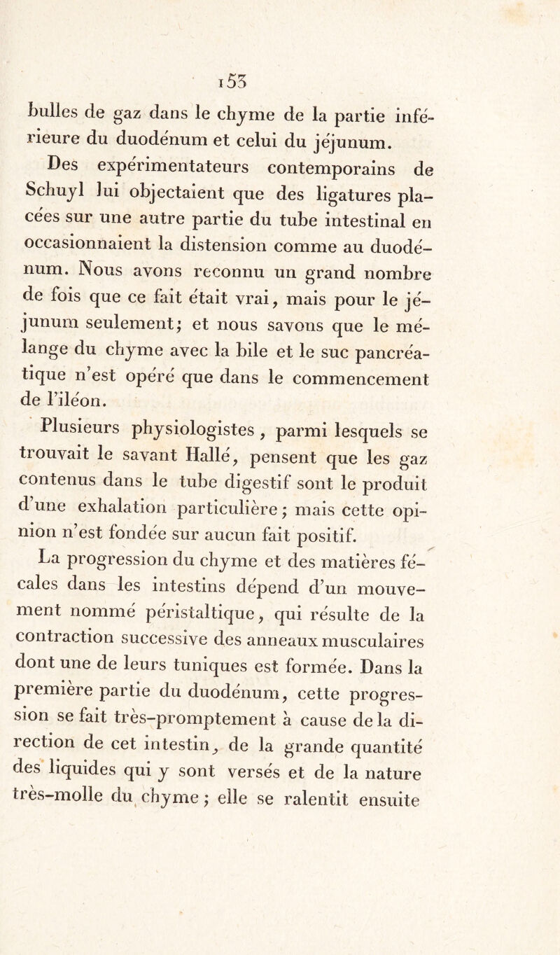 155 bulles de gaz dans le chyme de la partie infé¬ rieure du duodénum et celui du jéjunum. Des expérimentateurs contemporains de Schuyl lui objectaient que des ligatures pla¬ cées sur une autre partie du tube intestinal en occasionnaient la distension comme au duodé¬ num. Nous ayons reconnu un grand nombre de fois que ce fait était vrai, mais pour le jé¬ junum seulement; et nous savons que le mé¬ lange du chyme avec la bile et le suc pancréa¬ tique n'est opéré que dans le commencement de l’iléon. Plusieurs physiologistes , parmi lesquels se trouvait le savant Halle, pensent que les gaz contenus dans le tube digestif sont le produit d’une exhalation particulière ; mais cette opi¬ nion n’est fondée sur aucun fait positif. La progression du chyme et des matières fé¬ cales dans les intestins dépend d’un mouve¬ ment nommé péristaltique, qui résulte de la contraction successive des anneaux musculaires août une de leurs tuniques est formée. Dans la première partie du duodénum, cette progres¬ sion se fait très-promptement à cause de la di¬ rection de cet intestin^ de la grande quantité des liquides qui y sont versés et de la nature très-molle du chyme ; elle se ralentit ensuite