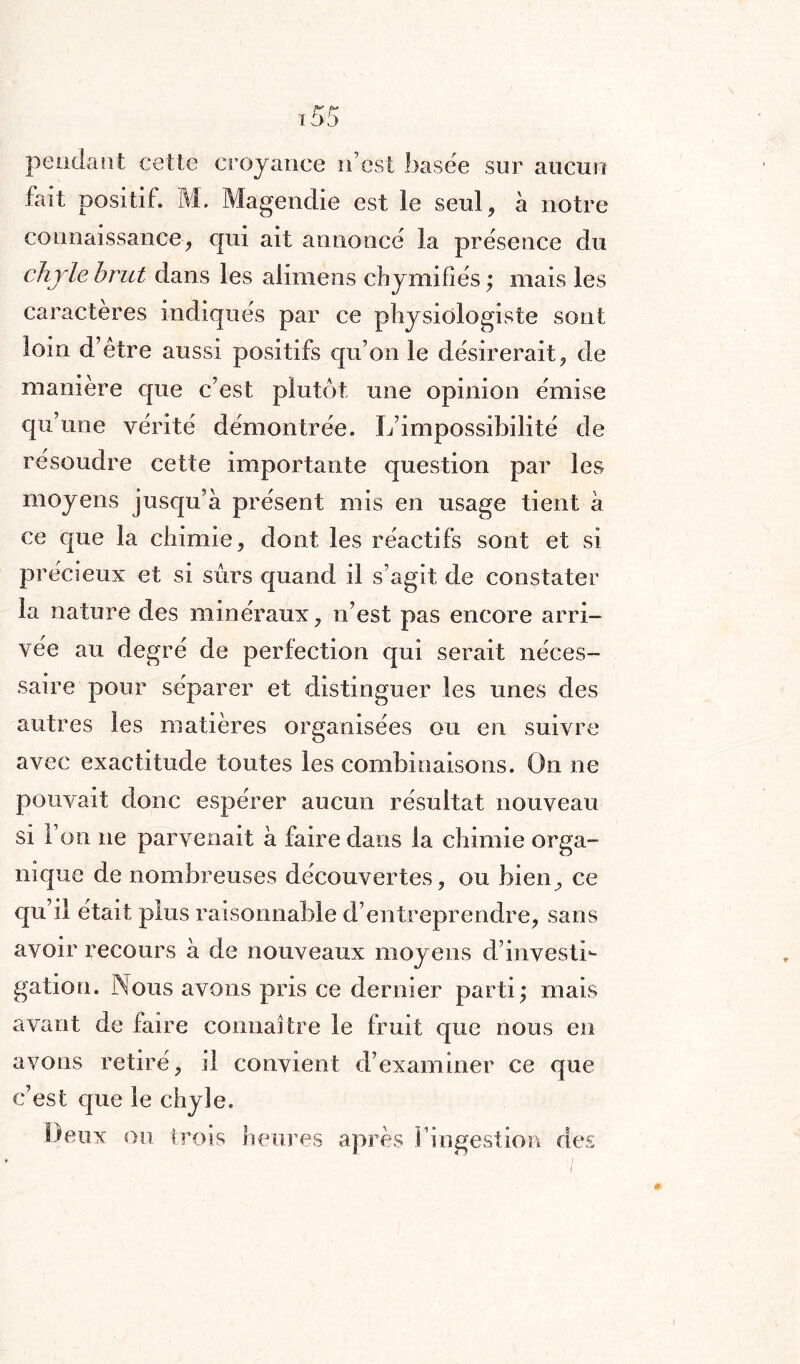 pendant cette croyance n’est basée sur aucun fait positif. M. Magendie est ie seul, à notre connaissance, cjui ait annoncé la présence du chyle brut dans les alimens chymifiés ; mais les caractères indiqués par ce physiologiste sont loin d’être aussi positifs qu’on le désirerait, de manière que c’est plutôt une opinion émise qu’une vérité démontrée. L’impossibilité de résoudre cette importante question par les moyens jusqu’à présent mis en usage tient à ce que la chimie, dont les réactifs sont et si précieux et si sûrs quand il s’agit de constater la nature des minéraux, n’est pas encore arri¬ vée au degré de perfection qui serait néces¬ saire pour séparer et distinguer les unes des autres les matières organisées ou en suivre avec exactitude toutes les combinaisons. On ne pouvait donc espérer aucun résultat nouveau si l’on ne parvenait à faire dans la chimie orga¬ nique de nombreuses découvertes, ou bien, ce qu’il était plus raisonnable d’entreprendre, sans avoir recours à de nouveaux moyens d’investi¬ gation. Nous avons pris ce dernier parti; mais avant de faire connaître le fruit que nous en avons retiré, il convient d’examiner ce que c’est que le chyle. Deux ou trois heures après l’ingestion des i