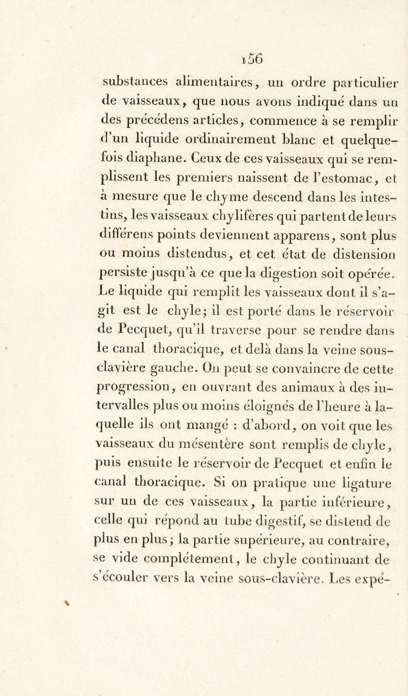 substances alimentaires, un ordre particulier de vaisseaux, que nous avons indique dans un des prëcédens articles, commence à se remplir d’un liquide ordinairement blanc et quelque¬ fois diaphane. Ceux de ces vaisseaux qui se rem¬ plissent les premiers naissent de l’estomac, et à mesure que le chyme descend dans les intes¬ tins, les vaisseaux chylifères qui partent de leurs diffërens points deviennent apparens, sont plus ou moins distendus, et cet état de distension persiste jusqu’à ce que la digestion soit opérée. Le liquide qui remplit les vaisseaux dont il s’a¬ git est le chyle ; il est porté dans le réservoir de Pecquet, qu’il traverse pour se rendre dans le canal thoracique, et delà dans la veine sous- clavière gauche. On peut se convaincre de cette progression, en ouvrant des animaux à des in¬ tervalles plus ou moins éloignés de l’heure à la¬ quelle ils ont mangé : d’abord, on voit que les vaisseaux du mésentère sont remplis de chyle, puis ensuite le réservoir de Pecquet et enfin le canal thoracique. Si on pratique une ligature sur un de ces vaisseaux, la partie inférieure, celle qui répond au tube digestif, se distend de plus en plus ; la partie supérieure, au contraire, se vide complètement, le chyle continuant de s écouler vers la veine sous-clavière = Les expé-