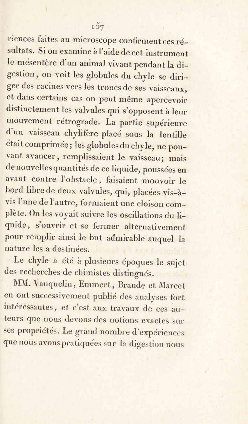 riences faites au microscope confirment ces ré¬ sultats. Si on examine al aide de cet instrument le mésentère d’un animal vivant pendant la di¬ gestion, on voit les globules du chyle se diri¬ ger des racines vers les troncs de ses vaisseaux, et dans certains cas on peut même apercevoir distinctement les valvules qui s’opposent à leur mouvement rétrogradé. La partie supérieure d’un vaisseau chylifère placé sous la lentille était comprimée; les globules du chyle, ne pou¬ vant avancer, remplissaient le vaisseau; mais de nouvelles quantités de ce liquide, poussées en avant contre l’obstacle, faisaient mouvoir le bord libre de deux valvules, qui, placées vis-à- vis î une de l’autre, formaient une cloison com¬ plète. On les voyait suivre les oscillations du li¬ quide, s’ouvrir et se fermer alternativement pour remplir ainsi le but admirable auquel la nature les a destinées. Le chyle a été à plusieurs époques le sujet des recherches de chimistes distingués. MM. \ auquel!n, Emmert, Brande et Marcet en ont successivement publié des analyses fort intéressantes, et c’est aux travaux de ces au¬ teurs que nous devons des notions exactes sur ses propriétés. Le grand nombre d’expériences que nous avons pratiquées sur la digestion nous