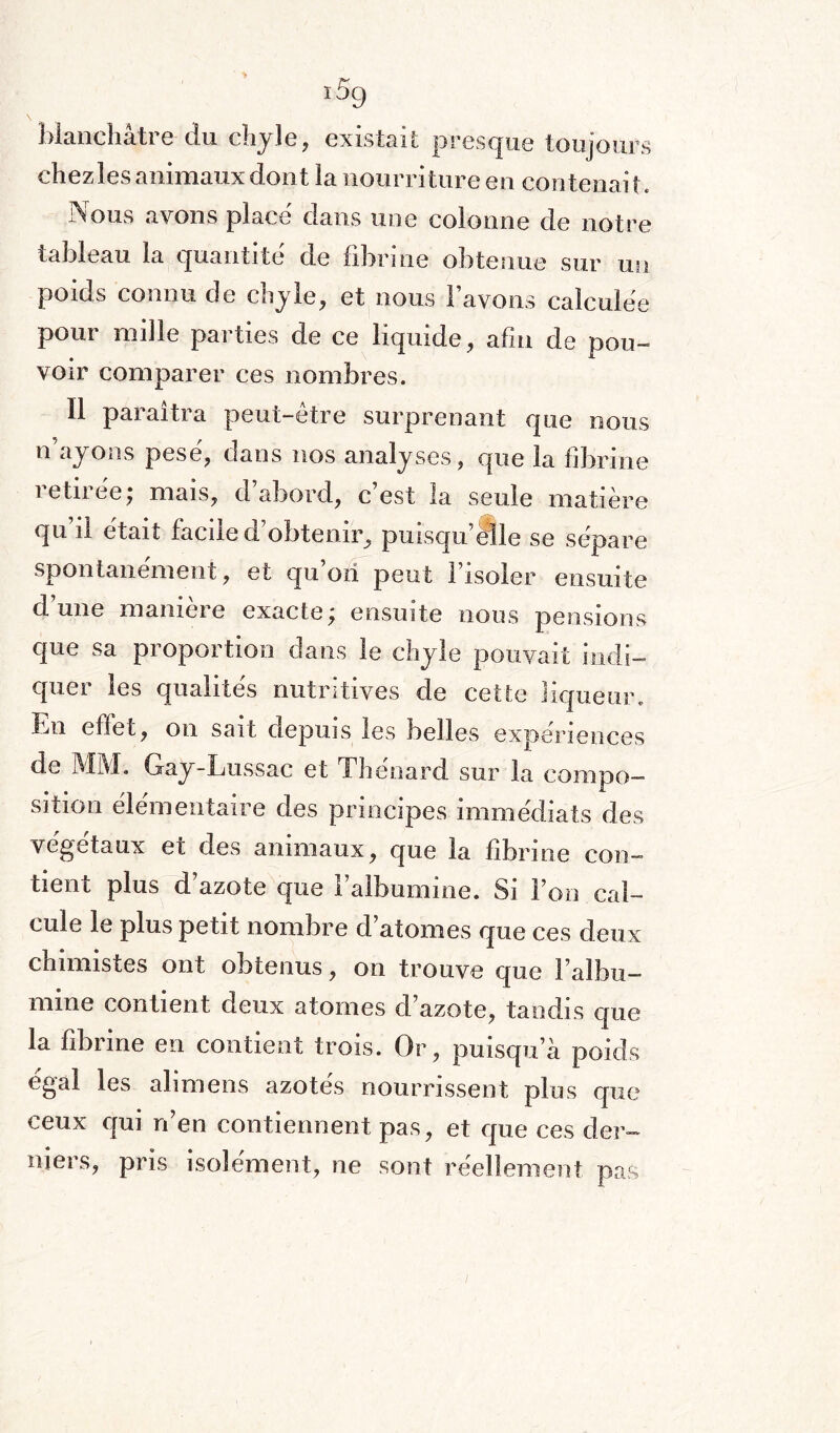 blanchâtre du chyle, existait presque toujours chez les animaux dont la nourriture en contenait. Nous avons place dans une colonne de notre tableau la quantité de fibrine obtenue sur un poids connu de chyle, et nous l’avons calculée pour mille parties de ce liquide, afin de pou¬ voir comparer ces nombres. Il paraîtra peut-être surprenant que nous n ayons pese, dans nos analyses ? que la fibrine îetnee, mais, d abord, c est la seule matière qu’il était facile d’obtenir, puisqu’elle se sépare spontanément, et qu’ori peut l’isoler ensuite d une manieie exacte^ ensuite nous pensions que sa proportion dans le chyle pouvait indi¬ quer les qualités nutritives de cette liqueur, .mi effet, on sait depuis les belles expériences de MM. Gay-Lussac et Thénard sur la compo¬ sition élémentaire des principes immédiats des végétaux et des animaux, que la fibrine con¬ tient plus d’azote que l’albumine. Si l’on cal¬ cule G plus petit nombre d atomes que ces deux chimistes ont obtenus, on trouve que l’albu¬ mine contient deux atomes d’azote, tandis que la fibrine en contient trois. Or, puisqu'a poids cgal les ali mens azotes nourrissent plus que ceux qui n’en contiennent pas, et que ces der¬ niers, pris isolément, ne sont réellement pas