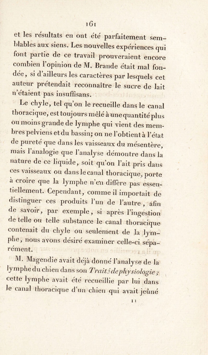 et les résultats en ont été parfaitement sem¬ blables aux siens. Les nouvelles expériences qui font partie de ce travail prouveraient encore combien l’opinion de M. Brande était mal fon¬ dée, si d’ailleurs les caractères par lesquels cet auteur prétendait reconnaître le sucre de lait n’étaient pas insuffîsans. Le chyle, tel qu’on le recueille dans le canal thoracique, est toujours mêle à une quantité'plus ou moins grande de lymphe qui vient des mem¬ bres pelviens et du bassin; on ne l’obtient à l'état (Je pureté que dans les vaisseaux du mésentère, mais 1 analogie que l’analyse démontre dans la nature de ce liquide, soit qu’on l’ait pris dans ces vaisseaux ou dans le canal thoracique, porte a croire que la lymphe n’eït diffère pas essen¬ tiellement. Cependant, comme il importait de distinguer ces produits l’un de l’autre , afin de savoir, par exemple, si après l’ingestion de telle ou telle substance le canal thoracique contenait du chyle ou seulement de la lym¬ phe, nous avons désiré examiner celle-ci sépa¬ rément. M. Magendie avait déjà donné l’analyse de la lymphe du chien dans son Traité de physiologie ; cette lymphe avait été recueillie par lui dans Je canal thoracique d’un chien qui avait jeûné