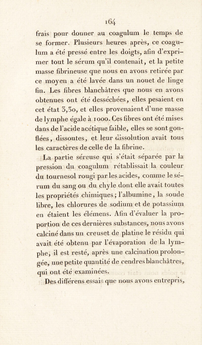 frais pour donner au coagulum le temps de se former. Plusieurs heures après, ce coagu¬ lum a été pressé entre les doigts, afin d’expri¬ mer tout le sérum qu’il contenait, et la petite masse fibrineuse que nous en ayons retirée par ce moyen a été lavée dans un nouet de linge fin. Les fibres blanchâtres que nous en avons obtenues ont été desséchées, elles pesaient en cet état 3,3o, et elles provenaient d’une masse de lymphe égale à 1000. Ces fibres ont été mises dans de l’acide acétique faible, elles se sont gon¬ flées , dissoutes, et leur dissolution avait tous les caractères de celle de la fibrine. La partie séreuse qui s’était séparée par la pression du coagulum rétablissait la couleur du tournesol rougi par les acides, comme le sé¬ rum du sang ou du chyle dont elle avait toutes les propriétés chimiques ; l’albumine, la soude libre, les chlorures de sodium et de potassium en étaient les élémens. Afin d’évaluer la pro¬ portion de ces dernières substances, nous avons calciné dans un creuset de platine le résidu qui avait été obtenu par l’évaporation de la lym¬ phe, il est resté, après une calcination prolon¬ gée, une petite quantité de cendres blanchâtres, qui ont été examinées. Des différens essais que nous avons entrepris,