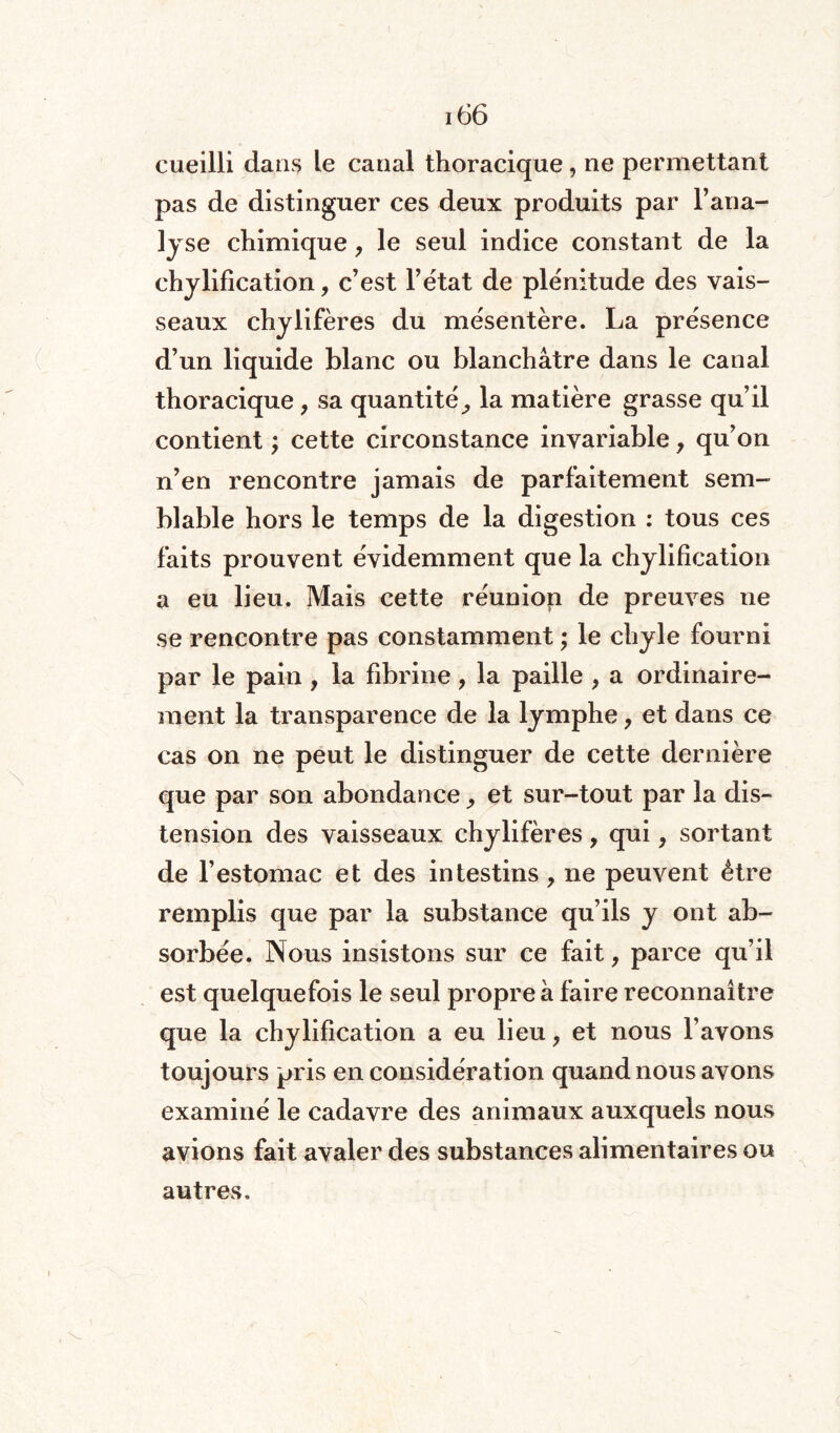 cueilli dans le canal thoracique, ne permettant pas de distinguer ces deux produits par l’ana¬ lyse chimique, le seul indice constant de la chylification, c’est l’état de plénitude des vais¬ seaux chylifères du mésentère. La présence d’un liquide blanc ou blanchâtre dans le canal thoracique, sa quantité^ la matière grasse qu’il contient ; cette circonstance invariable y qu’on n’en rencontre jamais de parfaitement sem¬ blable hors le temps de la digestion : tous ces faits prouvent évidemment que la chylification a eu lieu. Mais cette réunion de preuves ne se rencontre pas constamment ; le chyle fourni par le pain , la fibrine, la paille y a ordinaire¬ ment la transparence de la lymphe ? et dans ce cas on ne peut le distinguer de cette dernière que par son abondance ^ et sur-tout par la dis¬ tension des vaisseaux chylifères, qui, sortant de l’estomac et des intestins, ne peuvent être remplis que par la substance qu’ils y ont ab¬ sorbée. Nous insistons sur ce fait, parce qu’il est quelquefois le seul propre à faire reconnaître que la chylification a eu lieu y et nous l’avons toujours pris en considération quand nous avons examiné le cadavre des animaux auxquels nous avions fait avaler des substances alimentaires ou autres.