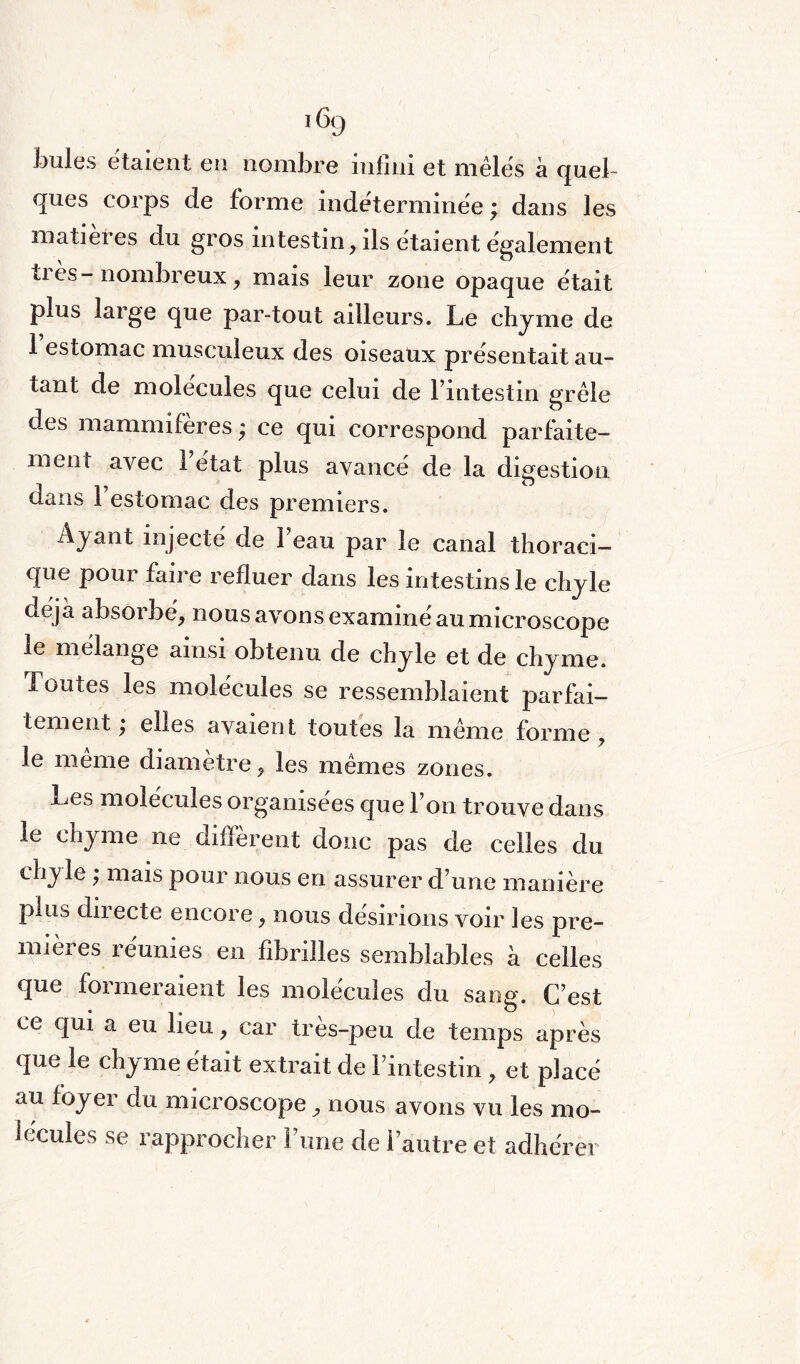 Joules étaient en nombre infini et mêlés à quel¬ ques corps de forme indéterminée ; dans les matier es du gros intestin, ils étaient également ti ès- nombreux, mais leur zone opaque était plus large que par-tout ailleurs. Le chyme de 1 estomac musculeux des oiseaux présentait au¬ tant de molécules que celui de l’intestin grêle des mammifères ; ce qui correspond parfaite¬ ment avec 1 état plus avancé de la digestion dans 1 estomac des premiers. Ayant injecté de l’eau par le canal thoraci¬ que pour faire refluer dans les intestins le chyle déjà absorbé, nous avons examiné au microscope le mélange ainsi obtenu de chyle et de chyme. Toutes les molécules se ressemblaient parfai¬ tement ; elles avaient toutes la même forme , le même diamètre, les mêmes zones. x^es molécules organisées que l’on trouve dans le chyme ne diffèrent donc pas de celles du chyle, mais pour nous en assurer d’une manière puis directe encore, nous désirions voir les pre¬ mières réunies en fibrilles semblables à celles que formeraient les molécules du sang. C’est ce qui a eu lieu, car tres-peu de temps après que le chyme était extrait de l’intestin , et placé au foyer du microscope, nous avons vu les mo¬ lécules se rapprocher Furie de l’autre et adhérer