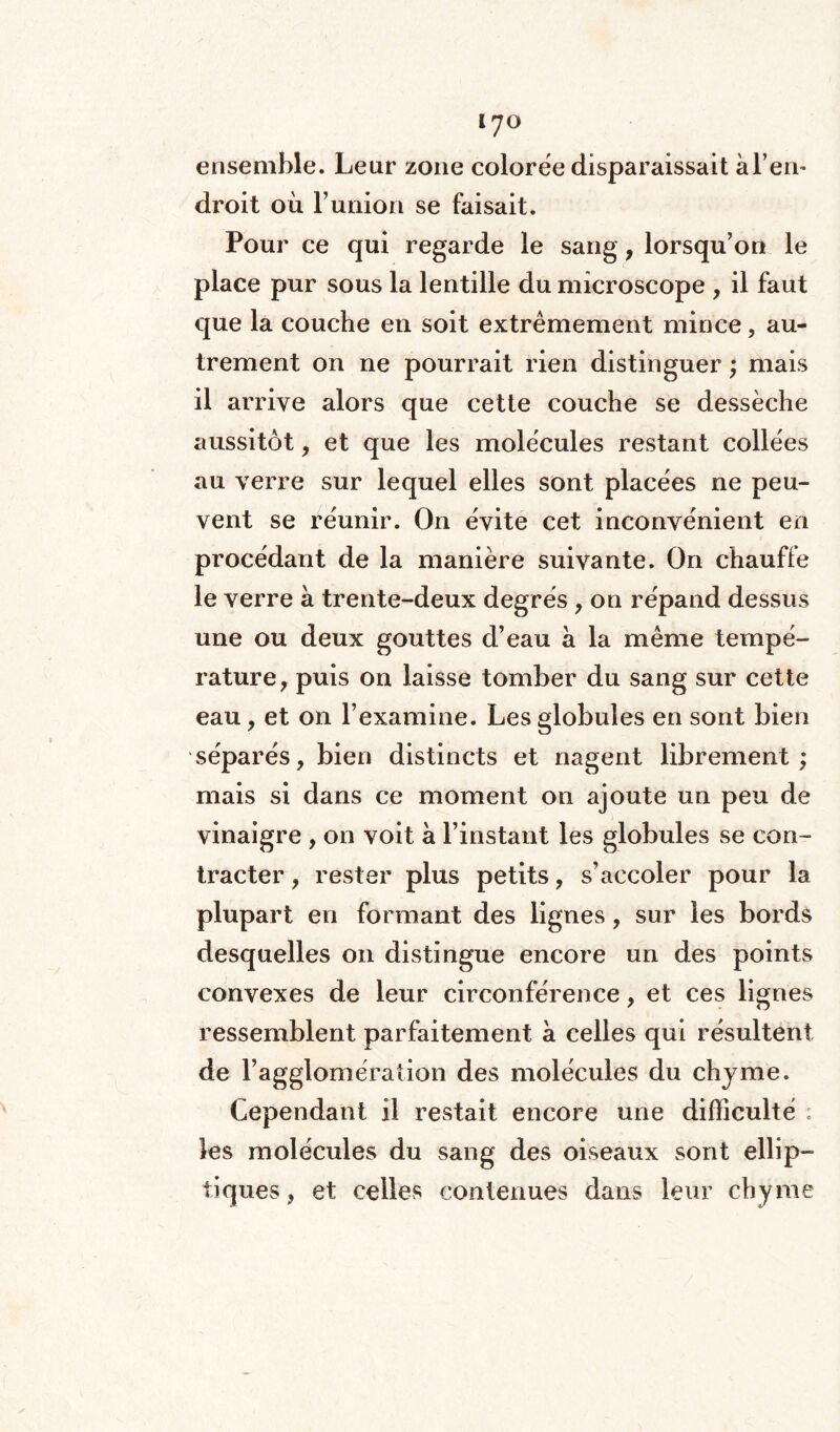 ensemble. Leur zone colorée disparaissait àl’en* droit où l’union se faisait. Pour ce qui regarde le sang , lorsqu’on le place pur sous la lentille du microscope , il faut que la couche en soit extrêmement mince, au¬ trement on ne pourrait rien distinguer ; mais il arrive alors que cette couche se dessèche aussitôt, et que les molécules restant collées au verre sur lequel elles sont placées ne peu¬ vent se réunir. On évite cet inconvénient en procédant de la manière suivante. On chauffe le verre à trente-deux degrés , on répand dessus une ou deux gouttes d’eau à la même tempé¬ rature, puis on laisse tomber du sang sur cette eau, et on l’examine. Les globules en sont bien séparés, bien distincts et nagent librement; mais si dans ce moment on ajoute un peu de vinaigre , on voit à l’instant les globules se con¬ tracter , rester plus petits, s’accoler pour la plupart en formant des lignes, sur les bords desquelles on distingue encore un des points convexes de leur circonférence, et ces lignes ressemblent parfaitement à celles qui résultent de ragglomération des molécules du chyme. Cependant il restait encore une difficulté ; les molécules du sang des oiseaux sont ellip¬ tiques , et celles contenues dans leur chyme